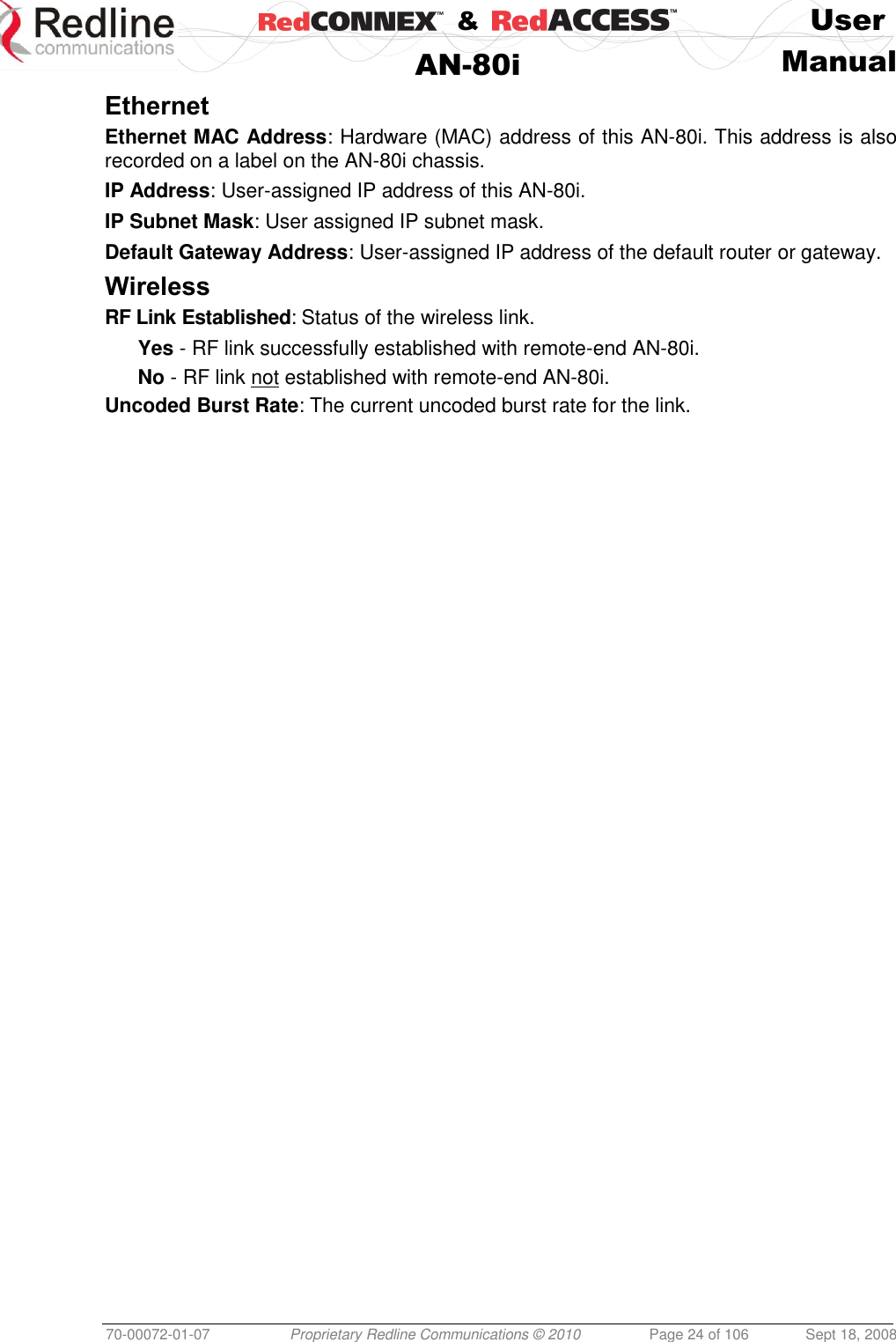    &amp;  User  AN-80i Manual  70-00072-01-07 Proprietary Redline Communications © 2010  Page 24 of 106  Sept 18, 2008 Ethernet Ethernet MAC Address: Hardware (MAC) address of this AN-80i. This address is also recorded on a label on the AN-80i chassis. IP Address: User-assigned IP address of this AN-80i. IP Subnet Mask: User assigned IP subnet mask. Default Gateway Address: User-assigned IP address of the default router or gateway. Wireless RF Link Established: Status of the wireless link. Yes - RF link successfully established with remote-end AN-80i. No - RF link not established with remote-end AN-80i. Uncoded Burst Rate: The current uncoded burst rate for the link. 