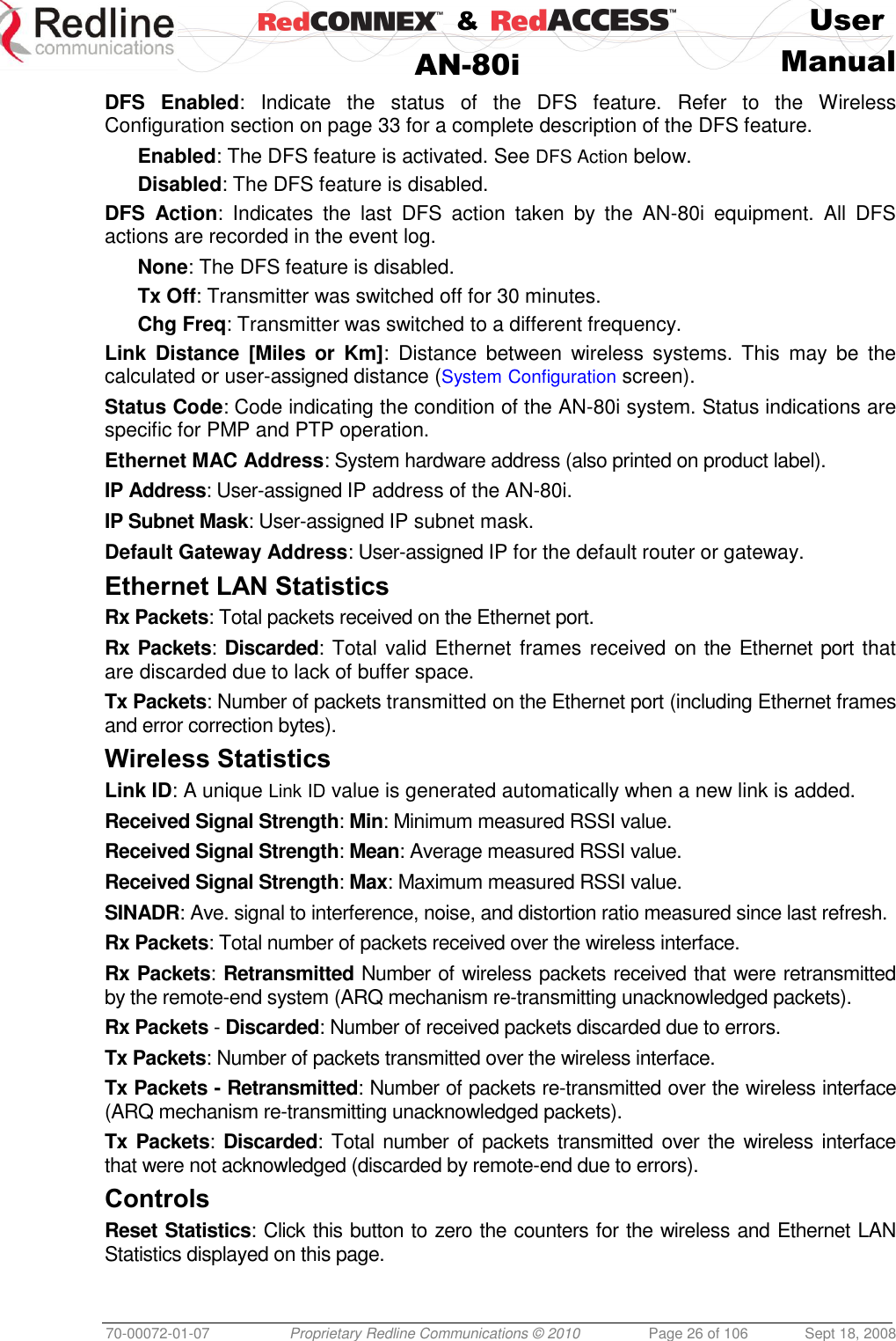    &amp;  User  AN-80i Manual  70-00072-01-07 Proprietary Redline Communications © 2010  Page 26 of 106  Sept 18, 2008 DFS  Enabled:  Indicate  the  status  of  the  DFS  feature.  Refer  to  the  Wireless Configuration section on page 33 for a complete description of the DFS feature. Enabled: The DFS feature is activated. See DFS Action below. Disabled: The DFS feature is disabled. DFS  Action:  Indicates  the  last  DFS  action  taken  by  the  AN-80i  equipment.  All  DFS actions are recorded in the event log. None: The DFS feature is disabled. Tx Off: Transmitter was switched off for 30 minutes. Chg Freq: Transmitter was switched to a different frequency. Link  Distance  [Miles  or  Km]:  Distance  between  wireless  systems.  This  may  be  the calculated or user-assigned distance (System Configuration screen). Status Code: Code indicating the condition of the AN-80i system. Status indications are specific for PMP and PTP operation. Ethernet MAC Address: System hardware address (also printed on product label). IP Address: User-assigned IP address of the AN-80i. IP Subnet Mask: User-assigned IP subnet mask. Default Gateway Address: User-assigned IP for the default router or gateway. Ethernet LAN Statistics Rx Packets: Total packets received on the Ethernet port. Rx Packets: Discarded: Total valid Ethernet frames received on the Ethernet port  that are discarded due to lack of buffer space. Tx Packets: Number of packets transmitted on the Ethernet port (including Ethernet frames and error correction bytes). Wireless Statistics Link ID: A unique Link ID value is generated automatically when a new link is added. Received Signal Strength: Min: Minimum measured RSSI value. Received Signal Strength: Mean: Average measured RSSI value. Received Signal Strength: Max: Maximum measured RSSI value. SINADR: Ave. signal to interference, noise, and distortion ratio measured since last refresh. Rx Packets: Total number of packets received over the wireless interface. Rx Packets: Retransmitted Number of wireless packets received that were retransmitted by the remote-end system (ARQ mechanism re-transmitting unacknowledged packets). Rx Packets - Discarded: Number of received packets discarded due to errors. Tx Packets: Number of packets transmitted over the wireless interface. Tx Packets - Retransmitted: Number of packets re-transmitted over the wireless interface (ARQ mechanism re-transmitting unacknowledged packets). Tx Packets: Discarded: Total number of packets transmitted  over the  wireless interface that were not acknowledged (discarded by remote-end due to errors). Controls Reset Statistics: Click this button to zero the counters for the wireless and Ethernet LAN Statistics displayed on this page. 