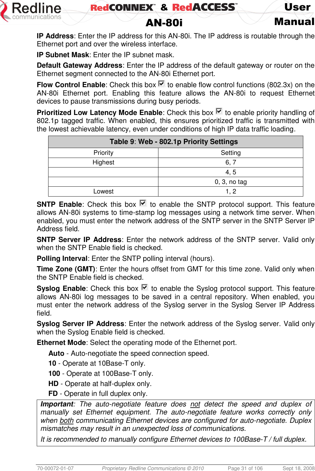    &amp;  User  AN-80i Manual  70-00072-01-07 Proprietary Redline Communications © 2010  Page 31 of 106  Sept 18, 2008 IP Address: Enter the IP address for this AN-80i. The IP address is routable through the Ethernet port and over the wireless interface. IP Subnet Mask: Enter the IP subnet mask. Default Gateway Address: Enter the IP address of the default gateway or router on the Ethernet segment connected to the AN-80i Ethernet port. Flow Control Enable: Check this box   to enable flow control functions (802.3x) on the AN-80i  Ethernet  port.  Enabling  this  feature  allows  the  AN-80i  to  request  Ethernet devices to pause transmissions during busy periods. Prioritized Low Latency Mode Enable: Check this box   to enable priority handling of 802.1p tagged traffic. When  enabled, this ensures prioritized traffic is transmitted with the lowest achievable latency, even under conditions of high IP data traffic loading. Table 9: Web - 802.1p Priority Settings Priority Setting Highest 6, 7  4, 5  0, 3, no tag Lowest 1, 2  SNTP  Enable:  Check  this  box    to  enable  the  SNTP  protocol  support.  This  feature allows AN-80i systems to time-stamp log messages using a network time server. When enabled, you must enter the network address of the SNTP server in the SNTP Server IP Address field.  SNTP Server IP Address: Enter the network address of  the SNTP server. Valid only when the SNTP Enable field is checked. Polling Interval: Enter the SNTP polling interval (hours). Time Zone (GMT): Enter the hours offset from GMT for this time zone. Valid only when the SNTP Enable field is checked. Syslog Enable: Check this box   to enable the Syslog protocol support. This feature allows AN-80i  log  messages  to  be  saved  in  a  central  repository. When enabled, you must enter the network address of the Syslog server in the Syslog Server IP Address field. Syslog Server IP Address: Enter the network address of the Syslog server. Valid only when the Syslog Enable field is checked. Ethernet Mode: Select the operating mode of the Ethernet port. Auto - Auto-negotiate the speed connection speed. 10 - Operate at 10Base-T only. 100 - Operate at 100Base-T only. HD - Operate at half-duplex only. FD - Operate in full duplex only. Important:  The  auto-negotiate  feature  does  not  detect  the  speed  and  duplex  of manually  set  Ethernet  equipment.  The  auto-negotiate  feature  works  correctly  only when both communicating Ethernet devices are configured for auto-negotiate. Duplex mismatches may result in an unexpected loss of communications. It is recommended to manually configure Ethernet devices to 100Base-T / full duplex.  