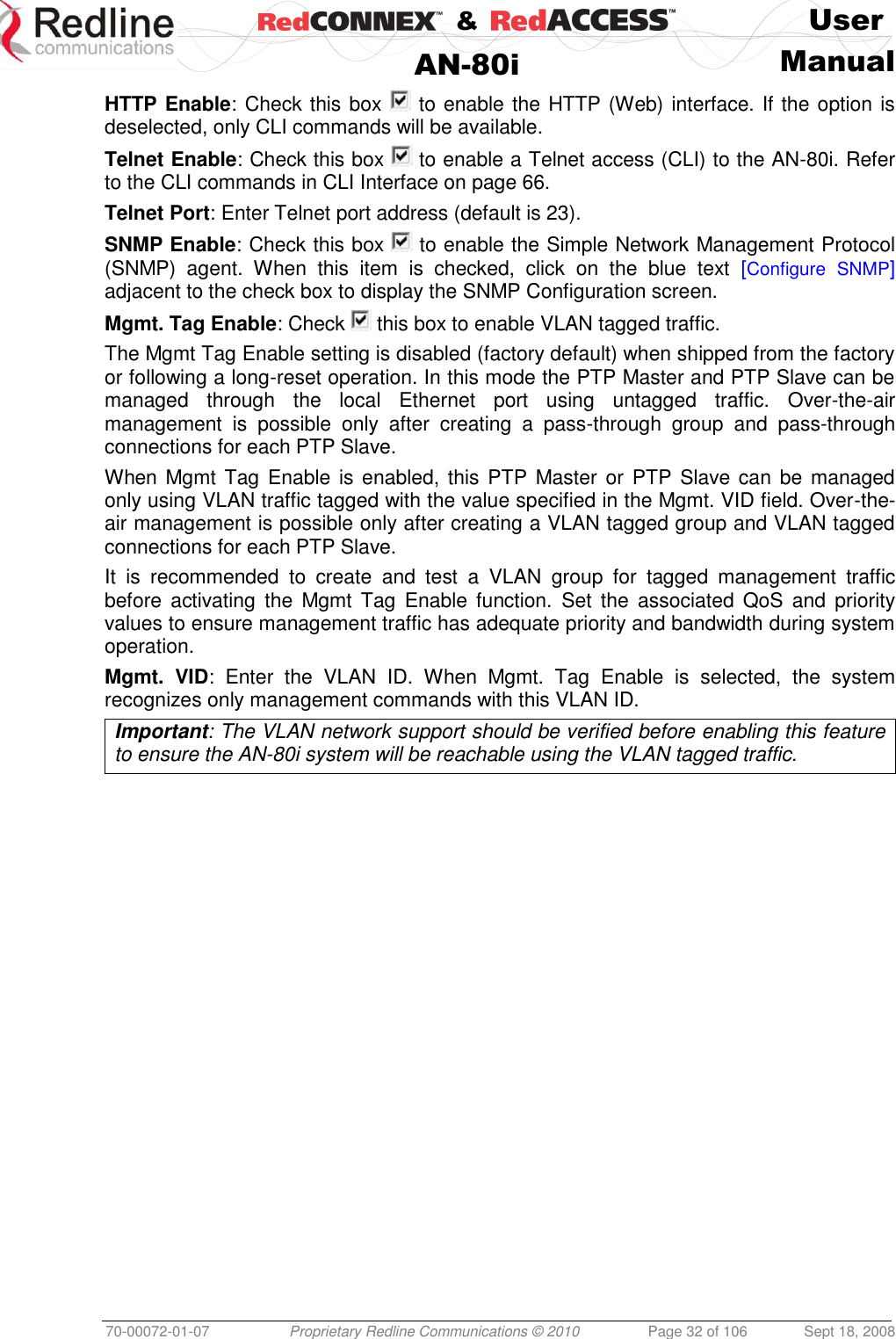    &amp;  User  AN-80i Manual  70-00072-01-07 Proprietary Redline Communications © 2010  Page 32 of 106  Sept 18, 2008 HTTP Enable: Check this box   to enable the HTTP (Web) interface. If the option is deselected, only CLI commands will be available. Telnet Enable: Check this box   to enable a Telnet access (CLI) to the AN-80i. Refer to the CLI commands in CLI Interface on page 66. Telnet Port: Enter Telnet port address (default is 23). SNMP Enable: Check this box   to enable the Simple Network Management Protocol (SNMP)  agent.  When  this  item  is  checked,  click  on  the  blue  text  [Configure SNMP] adjacent to the check box to display the SNMP Configuration screen. Mgmt. Tag Enable: Check   this box to enable VLAN tagged traffic. The Mgmt Tag Enable setting is disabled (factory default) when shipped from the factory or following a long-reset operation. In this mode the PTP Master and PTP Slave can be managed  through  the  local  Ethernet  port  using  untagged  traffic.  Over-the-air management  is  possible  only  after  creating  a  pass-through  group  and  pass-through connections for each PTP Slave. When Mgmt Tag Enable is enabled, this PTP  Master or  PTP Slave can be  managed only using VLAN traffic tagged with the value specified in the Mgmt. VID field. Over-the-air management is possible only after creating a VLAN tagged group and VLAN tagged connections for each PTP Slave. It  is  recommended  to  create  and  test  a  VLAN  group  for  tagged  management  traffic before  activating  the  Mgmt  Tag  Enable function.  Set  the  associated QoS and priority values to ensure management traffic has adequate priority and bandwidth during system operation. Mgmt.  VID:  Enter  the  VLAN  ID.  When  Mgmt.  Tag  Enable  is  selected,  the  system recognizes only management commands with this VLAN ID. Important: The VLAN network support should be verified before enabling this feature to ensure the AN-80i system will be reachable using the VLAN tagged traffic. 