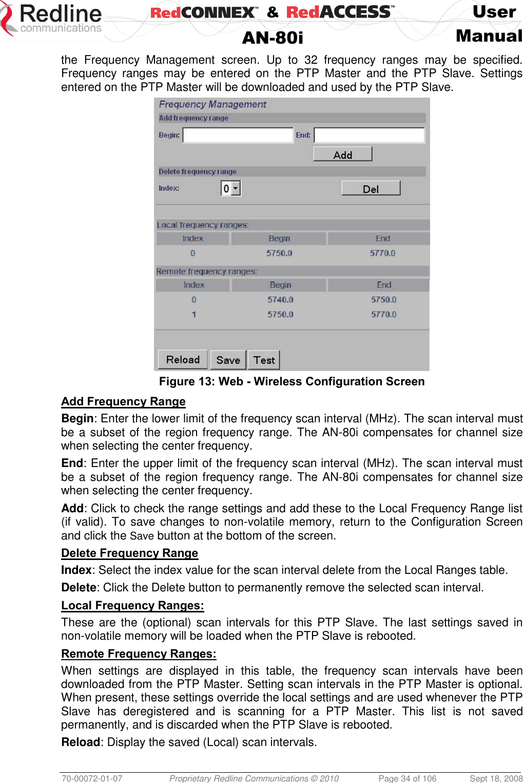    &amp;  User  AN-80i Manual  70-00072-01-07 Proprietary Redline Communications © 2010  Page 34 of 106  Sept 18, 2008 the  Frequency  Management  screen.  Up  to  32  frequency  ranges  may  be  specified. Frequency  ranges  may  be  entered  on  the  PTP  Master  and  the  PTP  Slave.  Settings entered on the PTP Master will be downloaded and used by the PTP Slave.  Figure 13: Web - Wireless Configuration Screen Add Frequency Range Begin: Enter the lower limit of the frequency scan interval (MHz). The scan interval must be a subset of the region frequency range. The AN-80i compensates for channel size when selecting the center frequency.  End: Enter the upper limit of the frequency scan interval (MHz). The scan interval must be a subset of the region frequency range. The AN-80i compensates for channel size when selecting the center frequency. Add: Click to check the range settings and add these to the Local Frequency Range list (if valid). To save changes to non-volatile memory, return to the Configuration Screen and click the Save button at the bottom of the screen. Delete Frequency Range Index: Select the index value for the scan interval delete from the Local Ranges table. Delete: Click the Delete button to permanently remove the selected scan interval. Local Frequency Ranges: These are the  (optional) scan  intervals for this  PTP  Slave. The  last  settings  saved in non-volatile memory will be loaded when the PTP Slave is rebooted. Remote Frequency Ranges: When  settings  are  displayed  in  this  table,  the  frequency  scan  intervals  have  been downloaded from the PTP Master. Setting scan intervals in the PTP Master is optional. When present, these settings override the local settings and are used whenever the PTP Slave  has  deregistered  and  is  scanning  for  a  PTP  Master.  This  list  is  not  saved permanently, and is discarded when the PTP Slave is rebooted. Reload: Display the saved (Local) scan intervals. 