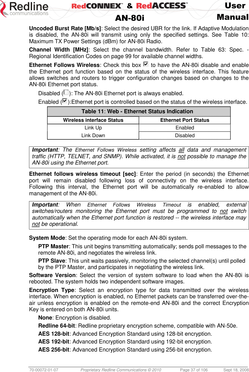    &amp;  User  AN-80i Manual  70-00072-01-07 Proprietary Redline Communications © 2010  Page 37 of 106  Sept 18, 2008 Uncoded Burst Rate [Mb/s]: Select the desired UBR for the link. If Adaptive Modulation is  disabled,  the  AN-80i  will  transmit  using  only  the  specified  settings.  See  Table  10: Maximum TX Power Settings (dBm) for AN-80i Radio. Channel  Width  [MHz]:  Select  the  channel  bandwidth.  Refer  to  Table  63:  Spec.  - Regional Identification Codes on page 99 for available channel widths. Ethernet Follows Wireless: Check this box   to have the AN-80i disable and enable the  Ethernet  port  function  based  on  the  status  of  the  wireless  interface.  This  feature allows switches and routers to trigger configuration changes based on changes to the AN-80i Ethernet port status. Disabled ( ): The AN-80i Ethernet port is always enabled. Enabled ( ):Ethernet port is controlled based on the status of the wireless interface. Table 11: Web - Ethernet Status Indication Wireless interface Status Ethernet Port Status Link Up Enabled Link Down Disabled   Important:  The  Ethernet  Follows  Wireless  setting  affects  all  data  and  management traffic (HTTP, TELNET, and SNMP). While activated, it is not possible to manage the AN-80i using the Ethernet port.  Ethernet follows wireless timeout [sec]: Enter the period (in seconds) the Ethernet port  will  remain  disabled  following  loss  of  connectivity  on  the  wireless  interface. Following  this  interval,  the  Ethernet  port  will  be  automatically  re-enabled  to  allow management of the AN-80i.  Important:  When  Ethernet  Follows  Wireless  Timeout  is  enabled,  external switches/routers  monitoring  the  Ethernet  port  must  be  programmed  to  not  switch automatically when the Ethernet port function is restored -- the wireless interface may not be operational.   System Mode: Set the operating mode for each AN-80i system. PTP Master: This unit begins transmitting automatically; sends poll messages to the remote AN-80i, and negotiates the wireless link. PTP Slave: This unit waits passively, monitoring the selected channel(s) until polled by the PTP Master, and participates in negotiating the wireless link. Software Version:  Select the version  of  system  software to load  when the AN-80i  is rebooted. The system holds two independent software images. Encryption  Type:  Select  an  encryption  type  for  data  transmitted  over  the  wireless interface. When encryption is enabled, no Ethernet packets can be transferred over-the-air unless encryption is enabled on the remote-end AN-80i and the correct Encryption Key is entered on both AN-80i units. None: Encryption is disabled. Redline 64-bit: Redline proprietary encryption scheme, compatible with AN-50e. AES 128-bit: Advanced Encryption Standard using 128-bit encryption. AES 192-bit: Advanced Encryption Standard using 192-bit encryption. AES 256-bit: Advanced Encryption Standard using 256-bit encryption. 