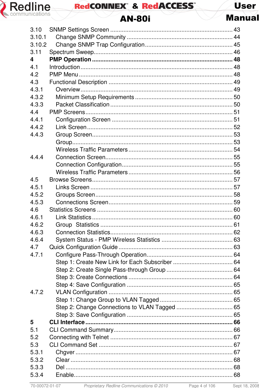    &amp;  User  AN-80i Manual  70-00072-01-07 Proprietary Redline Communications © 2010  Page 4 of 106  Sept 18, 2008 3.10 SNMP Settings Screen .......................................................................... 43 3.10.1 Change SNMP Community ................................................................ 44 3.10.2 Change SNMP Trap Configuration ..................................................... 45 3.11 Spectrum Sweep.................................................................................... 46 4 PMP Operation ..................................................................................... 48 4.1 Introduction ............................................................................................ 48 4.2 PMP Menu ............................................................................................. 48 4.3 Functional Description ........................................................................... 49 4.3.1 Overview ............................................................................................ 49 4.3.2 Minimum Setup Requirements ........................................................... 50 4.3.3 Packet Classification .......................................................................... 50 4.4 PMP Screens ......................................................................................... 51 4.4.1 Configuration Screen ......................................................................... 51 4.4.2 Link Screen ........................................................................................ 52 4.4.3 Group Screen ..................................................................................... 53 Group ................................................................................................. 53 Wireless Traffic Parameters ............................................................... 54 4.4.4 Connection Screen............................................................................. 55 Connection Configuration ................................................................... 55 Wireless Traffic Parameters ............................................................... 56 4.5 Browse Screens ..................................................................................... 57 4.5.1 Links Screen ...................................................................................... 57 4.5.2 Groups Screen ................................................................................... 58 4.5.3 Connections Screen ........................................................................... 59 4.6 Statistics Screens .................................................................................. 60 4.6.1 Link Statistics ..................................................................................... 60 4.6.2 Group Statistics ................................................................................ 61 4.6.3 Connection Statistics .......................................................................... 62 4.6.4 System Status - PMP Wireless Statistics ........................................... 63 4.7 Quick Configuration Guide ..................................................................... 63 4.7.1 Configure Pass-Through Operation .................................................... 64 Step 1: Create New Link for Each Subscriber .................................... 64 Step 2: Create Single Pass-through Group ........................................ 64 Step 3: Create Connections ............................................................... 64 Step 4: Save Configuration ................................................................ 65 4.7.2 VLAN Configuration ........................................................................... 65 Step 1: Change Group to VLAN Tagged ............................................ 65 Step 2: Change Connections to VLAN Tagged .................................. 65 Step 3: Save Configuration ................................................................ 65 5 CLI Interface ......................................................................................... 66 5.1 CLI Command Summary ........................................................................ 66 5.2 Connecting with Telnet .......................................................................... 67 5.3 CLI Command Set ................................................................................. 67 5.3.1 Chgver ............................................................................................... 67 5.3.2 Clear .................................................................................................. 68 5.3.3 Del ..................................................................................................... 68 5.3.4 Enable ................................................................................................ 68 