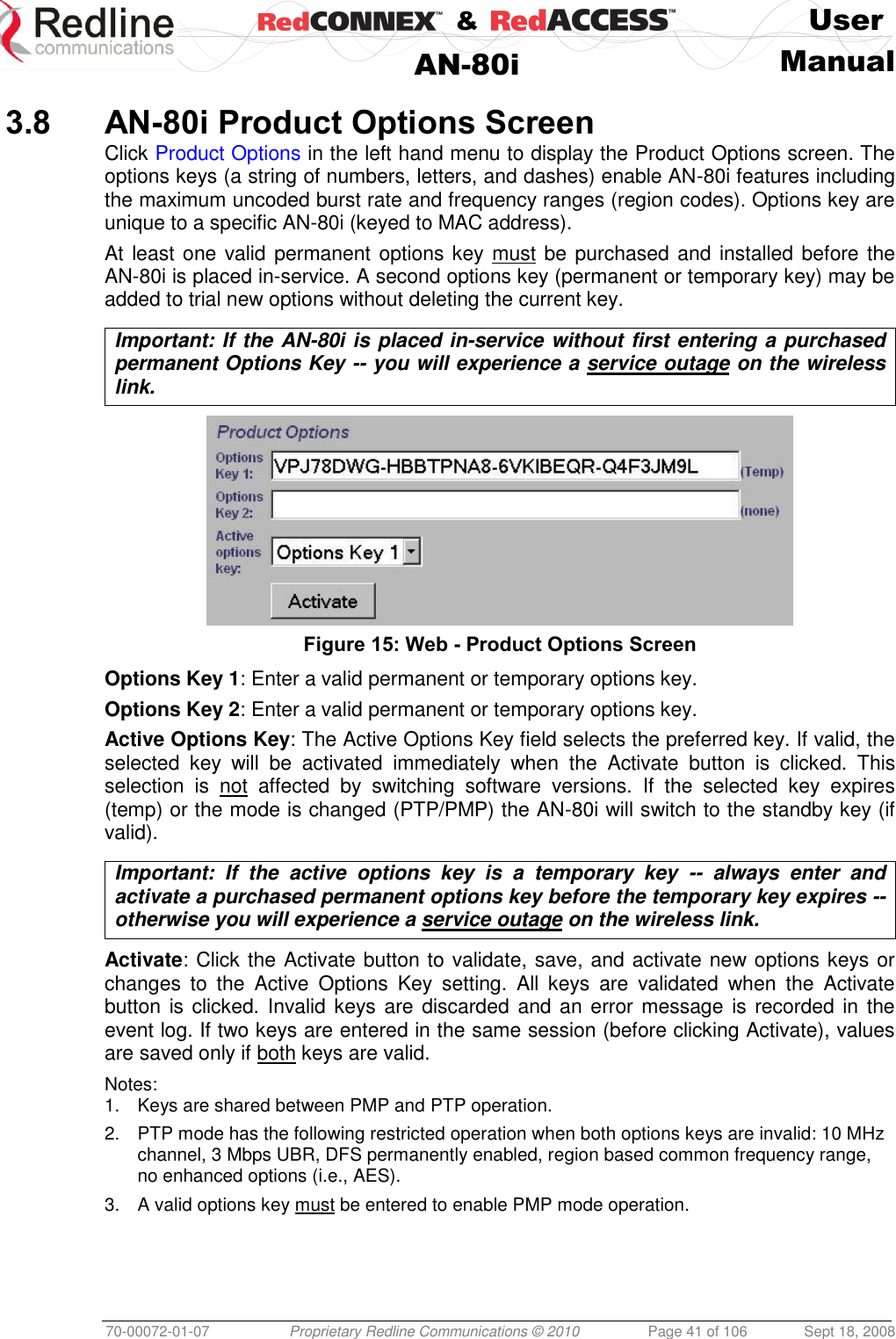    &amp;  User  AN-80i Manual  70-00072-01-07 Proprietary Redline Communications © 2010  Page 41 of 106  Sept 18, 2008  3.8 AN-80i Product Options Screen Click Product Options in the left hand menu to display the Product Options screen. The options keys (a string of numbers, letters, and dashes) enable AN-80i features including the maximum uncoded burst rate and frequency ranges (region codes). Options key are unique to a specific AN-80i (keyed to MAC address). At least one valid permanent options key  must be purchased and installed before the AN-80i is placed in-service. A second options key (permanent or temporary key) may be added to trial new options without deleting the current key.  Important: If the AN-80i is placed in-service without first entering a purchased permanent Options Key -- you will experience a service outage on the wireless link.   Figure 15: Web - Product Options Screen Options Key 1: Enter a valid permanent or temporary options key. Options Key 2: Enter a valid permanent or temporary options key. Active Options Key: The Active Options Key field selects the preferred key. If valid, the selected  key  will  be  activated  immediately  when  the  Activate  button  is  clicked. This selection  is  not  affected  by  switching  software  versions.  If  the  selected  key  expires (temp) or the mode is changed (PTP/PMP) the AN-80i will switch to the standby key (if valid).  Important:  If  the  active  options  key  is  a  temporary  key  --  always  enter  and activate a purchased permanent options key before the temporary key expires -- otherwise you will experience a service outage on the wireless link.  Activate: Click the Activate button to validate, save, and activate new options keys or changes  to  the  Active  Options  Key  setting.  All  keys  are  validated  when  the  Activate button is clicked. Invalid keys are discarded and an error message  is recorded in the event log. If two keys are entered in the same session (before clicking Activate), values are saved only if both keys are valid.  Notes: 1.  Keys are shared between PMP and PTP operation. 2.  PTP mode has the following restricted operation when both options keys are invalid: 10 MHz channel, 3 Mbps UBR, DFS permanently enabled, region based common frequency range, no enhanced options (i.e., AES). 3.  A valid options key must be entered to enable PMP mode operation. 