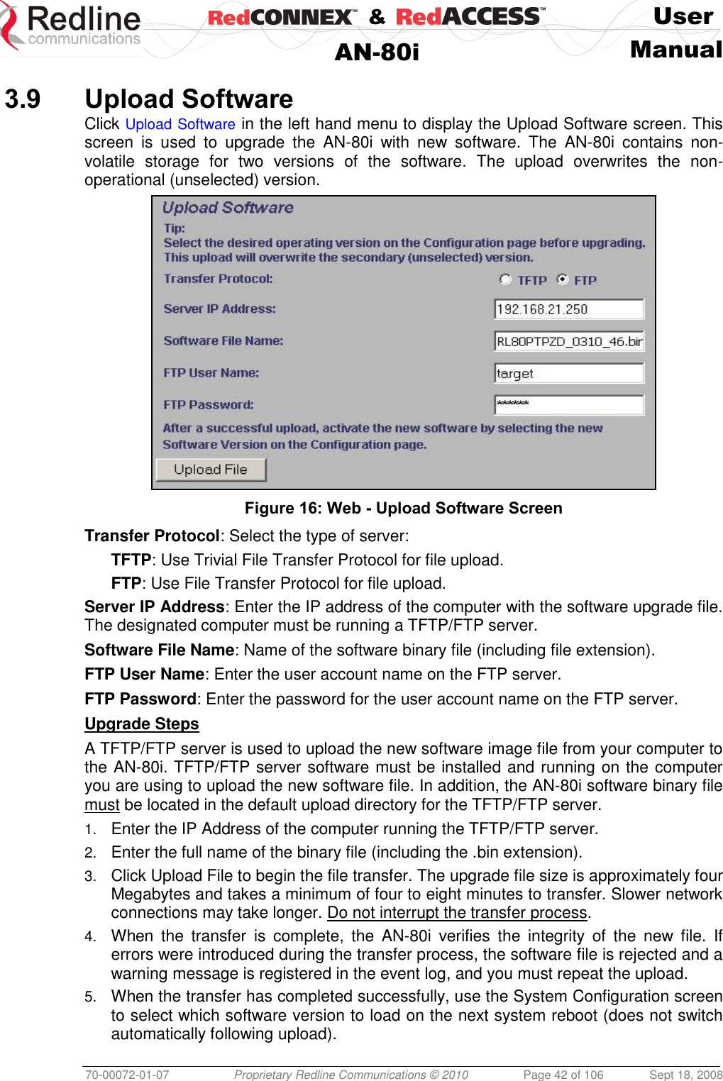    &amp;  User  AN-80i Manual  70-00072-01-07 Proprietary Redline Communications © 2010  Page 42 of 106  Sept 18, 2008  3.9 Upload Software Click Upload Software in the left hand menu to display the Upload Software screen. This screen  is  used  to  upgrade  the  AN-80i  with  new  software.  The  AN-80i  contains  non-volatile  storage  for  two  versions  of  the  software.  The  upload  overwrites  the  non-operational (unselected) version.  Figure 16: Web - Upload Software Screen Transfer Protocol: Select the type of server: TFTP: Use Trivial File Transfer Protocol for file upload. FTP: Use File Transfer Protocol for file upload. Server IP Address: Enter the IP address of the computer with the software upgrade file. The designated computer must be running a TFTP/FTP server. Software File Name: Name of the software binary file (including file extension). FTP User Name: Enter the user account name on the FTP server. FTP Password: Enter the password for the user account name on the FTP server. Upgrade Steps A TFTP/FTP server is used to upload the new software image file from your computer to the AN-80i. TFTP/FTP server software must be installed and running on the computer you are using to upload the new software file. In addition, the AN-80i software binary file must be located in the default upload directory for the TFTP/FTP server. 1. Enter the IP Address of the computer running the TFTP/FTP server. 2. Enter the full name of the binary file (including the .bin extension). 3. Click Upload File to begin the file transfer. The upgrade file size is approximately four Megabytes and takes a minimum of four to eight minutes to transfer. Slower network connections may take longer. Do not interrupt the transfer process. 4. When  the  transfer  is  complete,  the  AN-80i  verifies  the  integrity  of  the  new  file.  If errors were introduced during the transfer process, the software file is rejected and a warning message is registered in the event log, and you must repeat the upload. 5. When the transfer has completed successfully, use the System Configuration screen to select which software version to load on the next system reboot (does not switch automatically following upload). 