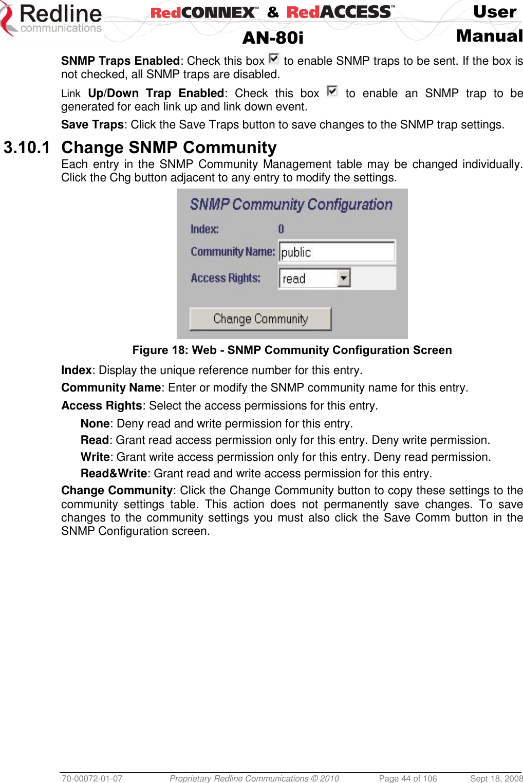    &amp;  User  AN-80i Manual  70-00072-01-07 Proprietary Redline Communications © 2010  Page 44 of 106  Sept 18, 2008 SNMP Traps Enabled: Check this box   to enable SNMP traps to be sent. If the box is not checked, all SNMP traps are disabled. Link  Up/Down  Trap  Enabled:  Check  this  box    to  enable  an  SNMP  trap  to  be generated for each link up and link down event. Save Traps: Click the Save Traps button to save changes to the SNMP trap settings. 3.10.1 Change SNMP Community Each entry in the SNMP Community Management table may be changed individually. Click the Chg button adjacent to any entry to modify the settings.  Figure 18: Web - SNMP Community Configuration Screen  Index: Display the unique reference number for this entry. Community Name: Enter or modify the SNMP community name for this entry. Access Rights: Select the access permissions for this entry. None: Deny read and write permission for this entry. Read: Grant read access permission only for this entry. Deny write permission. Write: Grant write access permission only for this entry. Deny read permission. Read&amp;Write: Grant read and write access permission for this entry. Change Community: Click the Change Community button to copy these settings to the community  settings  table.  This  action  does  not  permanently  save  changes.  To  save changes to the community settings you must  also click the Save Comm button in the SNMP Configuration screen. 