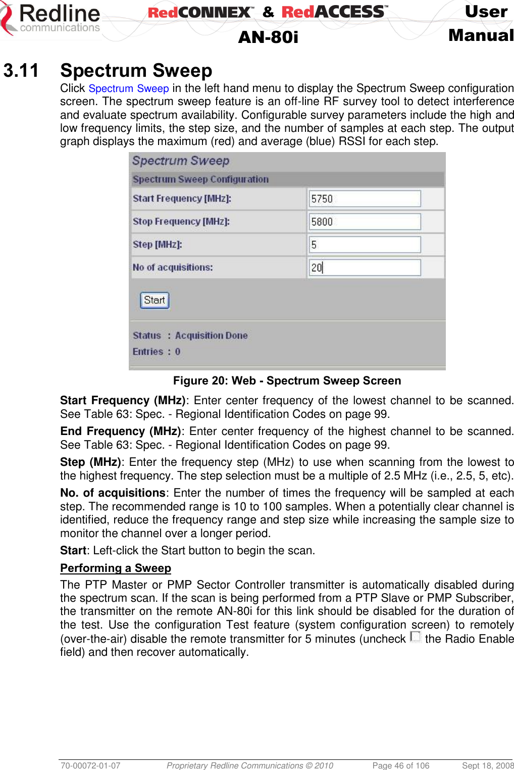    &amp;  User  AN-80i Manual  70-00072-01-07 Proprietary Redline Communications © 2010  Page 46 of 106  Sept 18, 2008  3.11 Spectrum Sweep Click Spectrum Sweep in the left hand menu to display the Spectrum Sweep configuration screen. The spectrum sweep feature is an off-line RF survey tool to detect interference and evaluate spectrum availability. Configurable survey parameters include the high and low frequency limits, the step size, and the number of samples at each step. The output graph displays the maximum (red) and average (blue) RSSI for each step.  Figure 20: Web - Spectrum Sweep Screen  Start Frequency (MHz): Enter center frequency of the lowest channel to be scanned. See Table 63: Spec. - Regional Identification Codes on page 99. End Frequency (MHz): Enter center frequency of the highest channel to be scanned. See Table 63: Spec. - Regional Identification Codes on page 99. Step (MHz): Enter the frequency step (MHz) to use when scanning from the lowest to the highest frequency. The step selection must be a multiple of 2.5 MHz (i.e., 2.5, 5, etc). No. of acquisitions: Enter the number of times the frequency will be sampled at each step. The recommended range is 10 to 100 samples. When a potentially clear channel is identified, reduce the frequency range and step size while increasing the sample size to monitor the channel over a longer period.  Start: Left-click the Start button to begin the scan. Performing a Sweep The PTP Master or PMP Sector Controller transmitter is automatically disabled during the spectrum scan. If the scan is being performed from a PTP Slave or PMP Subscriber, the transmitter on the remote AN-80i for this link should be disabled for the duration of the  test.  Use the configuration Test  feature (system  configuration screen)  to  remotely (over-the-air) disable the remote transmitter for 5 minutes (uncheck   the Radio Enable field) and then recover automatically. 