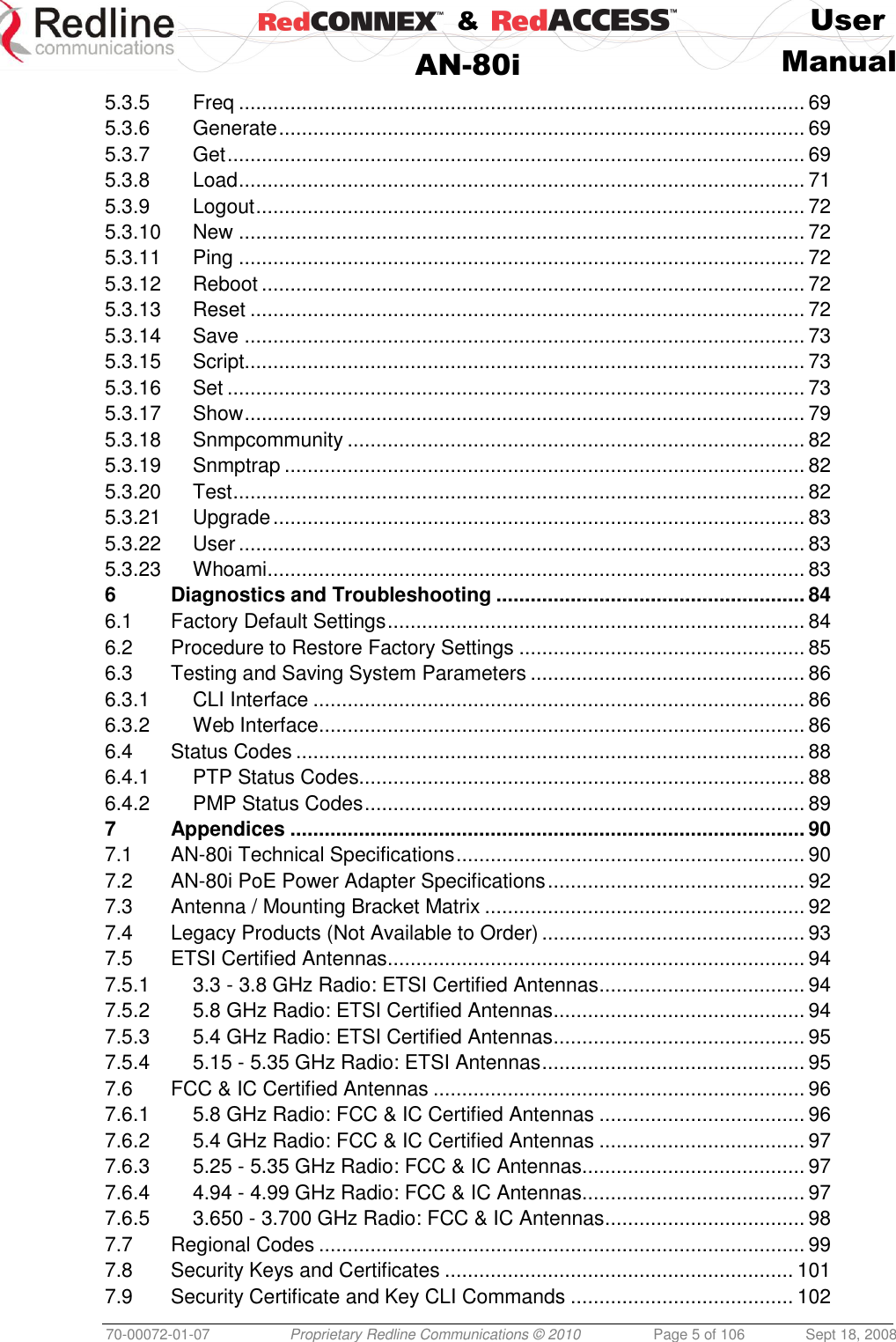    &amp;  User  AN-80i Manual  70-00072-01-07 Proprietary Redline Communications © 2010  Page 5 of 106  Sept 18, 2008 5.3.5 Freq ................................................................................................... 69 5.3.6 Generate ............................................................................................ 69 5.3.7 Get ..................................................................................................... 69 5.3.8 Load ................................................................................................... 71 5.3.9 Logout ................................................................................................ 72 5.3.10 New ................................................................................................... 72 5.3.11 Ping ................................................................................................... 72 5.3.12 Reboot ............................................................................................... 72 5.3.13 Reset ................................................................................................. 72 5.3.14 Save .................................................................................................. 73 5.3.15 Script.................................................................................................. 73 5.3.16 Set ..................................................................................................... 73 5.3.17 Show .................................................................................................. 79 5.3.18 Snmpcommunity ................................................................................ 82 5.3.19 Snmptrap ........................................................................................... 82 5.3.20 Test .................................................................................................... 82 5.3.21 Upgrade ............................................................................................. 83 5.3.22 User ................................................................................................... 83 5.3.23 Whoami .............................................................................................. 83 6 Diagnostics and Troubleshooting ...................................................... 84 6.1 Factory Default Settings ......................................................................... 84 6.2 Procedure to Restore Factory Settings .................................................. 85 6.3 Testing and Saving System Parameters ................................................ 86 6.3.1 CLI Interface ...................................................................................... 86 6.3.2 Web Interface ..................................................................................... 86 6.4 Status Codes ......................................................................................... 88 6.4.1 PTP Status Codes.............................................................................. 88 6.4.2 PMP Status Codes ............................................................................. 89 7 Appendices .......................................................................................... 90 7.1 AN-80i Technical Specifications ............................................................. 90 7.2 AN-80i PoE Power Adapter Specifications ............................................. 92 7.3 Antenna / Mounting Bracket Matrix ........................................................ 92 7.4 Legacy Products (Not Available to Order) .............................................. 93 7.5 ETSI Certified Antennas ......................................................................... 94 7.5.1 3.3 - 3.8 GHz Radio: ETSI Certified Antennas .................................... 94 7.5.2 5.8 GHz Radio: ETSI Certified Antennas ............................................ 94 7.5.3 5.4 GHz Radio: ETSI Certified Antennas ............................................ 95 7.5.4 5.15 - 5.35 GHz Radio: ETSI Antennas .............................................. 95 7.6 FCC &amp; IC Certified Antennas ................................................................. 96 7.6.1 5.8 GHz Radio: FCC &amp; IC Certified Antennas .................................... 96 7.6.2 5.4 GHz Radio: FCC &amp; IC Certified Antennas .................................... 97 7.6.3 5.25 - 5.35 GHz Radio: FCC &amp; IC Antennas....................................... 97 7.6.4 4.94 - 4.99 GHz Radio: FCC &amp; IC Antennas....................................... 97 7.6.5 3.650 - 3.700 GHz Radio: FCC &amp; IC Antennas ................................... 98 7.7 Regional Codes ..................................................................................... 99 7.8 Security Keys and Certificates ............................................................. 101 7.9 Security Certificate and Key CLI Commands ....................................... 102 
