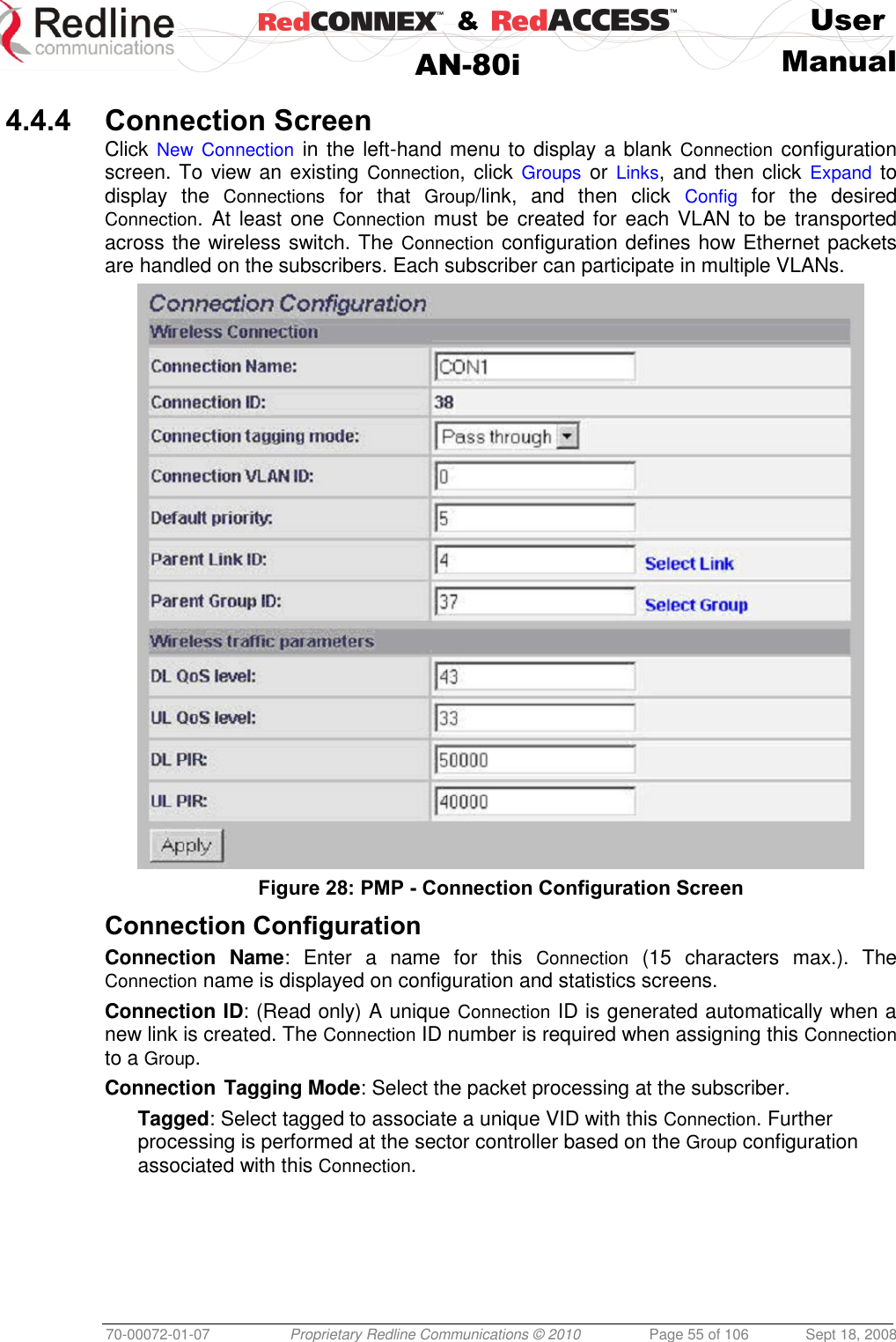    &amp;  User  AN-80i Manual  70-00072-01-07 Proprietary Redline Communications © 2010  Page 55 of 106  Sept 18, 2008  4.4.4 Connection Screen Click New Connection in the left-hand menu to display a blank Connection configuration screen. To view an existing Connection, click  Groups or Links, and then click  Expand to display  the  Connections  for  that  Group/link,  and  then  click  Config  for  the  desired Connection.  At least one Connection must be  created for each  VLAN to be  transported across the wireless switch. The Connection configuration defines how Ethernet packets are handled on the subscribers. Each subscriber can participate in multiple VLANs.  Figure 28: PMP - Connection Configuration Screen  Connection Configuration Connection  Name:  Enter  a  name  for  this  Connection  (15  characters  max.).  The Connection name is displayed on configuration and statistics screens. Connection ID: (Read only) A unique Connection ID is generated automatically when a new link is created. The Connection ID number is required when assigning this Connection to a Group. Connection Tagging Mode: Select the packet processing at the subscriber. Tagged: Select tagged to associate a unique VID with this Connection. Further processing is performed at the sector controller based on the Group configuration associated with this Connection. 
