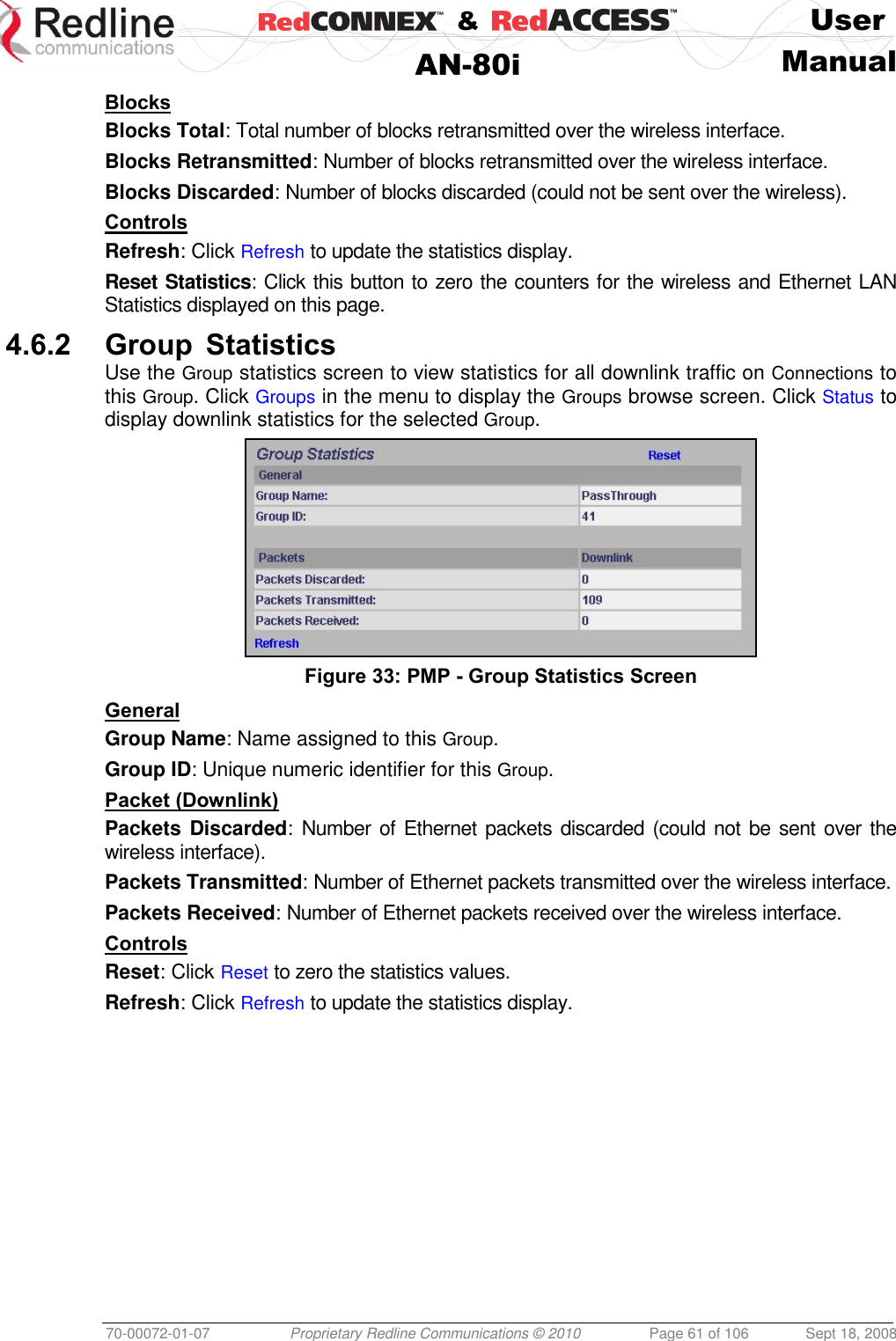    &amp;  User  AN-80i Manual  70-00072-01-07 Proprietary Redline Communications © 2010  Page 61 of 106  Sept 18, 2008 Blocks Blocks Total: Total number of blocks retransmitted over the wireless interface. Blocks Retransmitted: Number of blocks retransmitted over the wireless interface. Blocks Discarded: Number of blocks discarded (could not be sent over the wireless). Controls Refresh: Click Refresh to update the statistics display. Reset Statistics: Click this button to zero the counters for the wireless and Ethernet LAN Statistics displayed on this page. 4.6.2 Group Statistics Use the Group statistics screen to view statistics for all downlink traffic on Connections to this Group. Click Groups in the menu to display the Groups browse screen. Click Status to display downlink statistics for the selected Group.  Figure 33: PMP - Group Statistics Screen General Group Name: Name assigned to this Group. Group ID: Unique numeric identifier for this Group. Packet (Downlink) Packets Discarded: Number of  Ethernet packets discarded (could not be sent  over the wireless interface). Packets Transmitted: Number of Ethernet packets transmitted over the wireless interface. Packets Received: Number of Ethernet packets received over the wireless interface. Controls Reset: Click Reset to zero the statistics values. Refresh: Click Refresh to update the statistics display. 