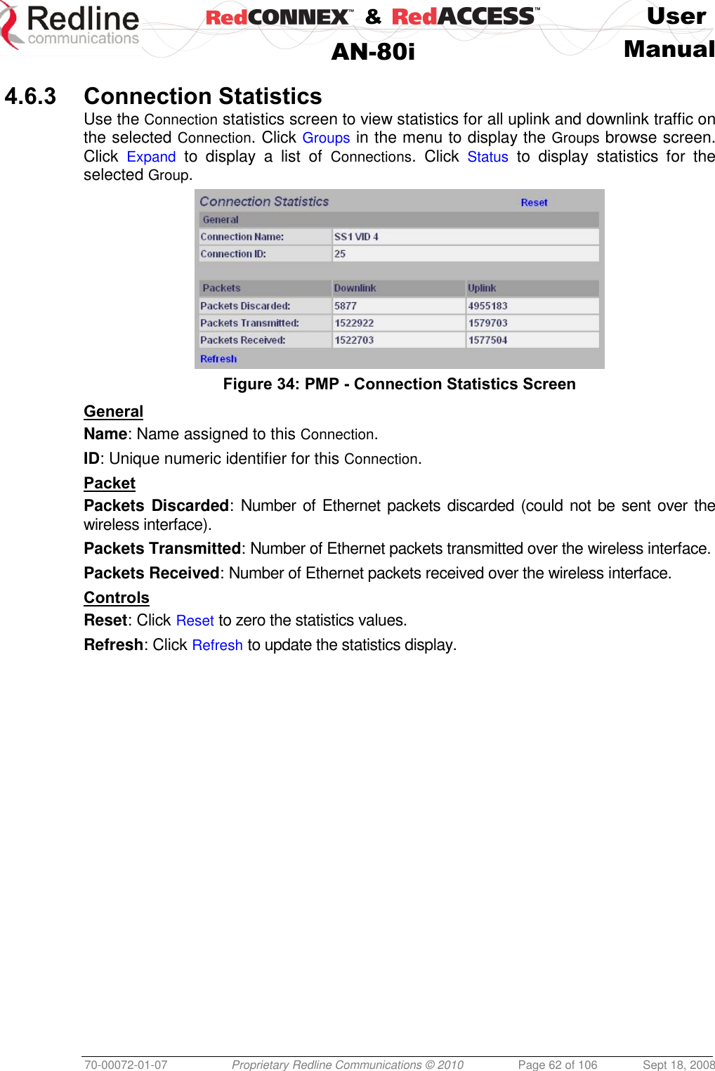    &amp;  User  AN-80i Manual  70-00072-01-07 Proprietary Redline Communications © 2010  Page 62 of 106  Sept 18, 2008  4.6.3 Connection Statistics Use the Connection statistics screen to view statistics for all uplink and downlink traffic on the selected Connection. Click Groups in the menu to display the Groups browse screen. Click  Expand  to  display  a  list  of  Connections.  Click  Status  to  display  statistics  for  the selected Group.  Figure 34: PMP - Connection Statistics Screen General Name: Name assigned to this Connection. ID: Unique numeric identifier for this Connection. Packet Packets Discarded: Number of  Ethernet packets discarded (could not be sent  over the wireless interface). Packets Transmitted: Number of Ethernet packets transmitted over the wireless interface. Packets Received: Number of Ethernet packets received over the wireless interface. Controls Reset: Click Reset to zero the statistics values. Refresh: Click Refresh to update the statistics display. 