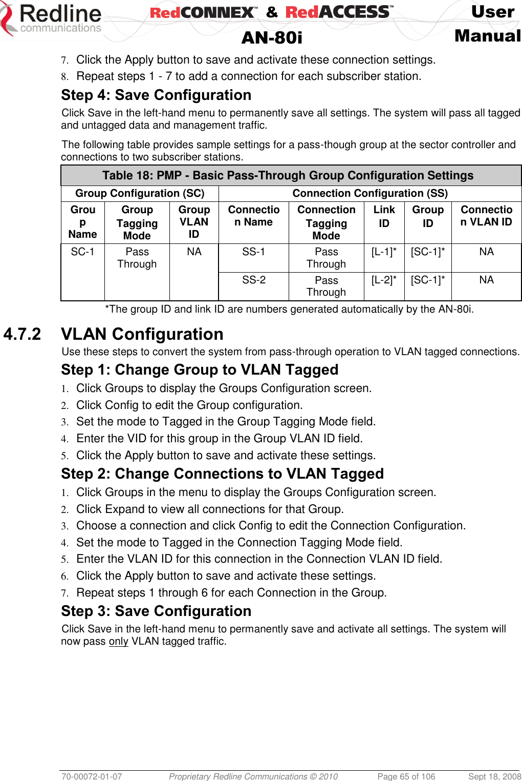    &amp;  User  AN-80i Manual  70-00072-01-07 Proprietary Redline Communications © 2010  Page 65 of 106  Sept 18, 2008 7. Click the Apply button to save and activate these connection settings. 8. Repeat steps 1 - 7 to add a connection for each subscriber station. Step 4: Save Configuration Click Save in the left-hand menu to permanently save all settings. The system will pass all tagged and untagged data and management traffic.  The following table provides sample settings for a pass-though group at the sector controller and connections to two subscriber stations. Table 18: PMP - Basic Pass-Through Group Configuration Settings Group Configuration (SC) Connection Configuration (SS) Group Name Group  Tagging Mode Group VLAN ID Connection Name Connection Tagging Mode Link ID Group ID Connection VLAN ID SC-1 Pass Through NA SS-1 Pass Through [L-1]* [SC-1]* NA    SS-2 Pass Through [L-2]* [SC-1]* NA *The group ID and link ID are numbers generated automatically by the AN-80i.  4.7.2 VLAN Configuration Use these steps to convert the system from pass-through operation to VLAN tagged connections. Step 1: Change Group to VLAN Tagged 1. Click Groups to display the Groups Configuration screen. 2. Click Config to edit the Group configuration. 3. Set the mode to Tagged in the Group Tagging Mode field. 4. Enter the VID for this group in the Group VLAN ID field. 5. Click the Apply button to save and activate these settings. Step 2: Change Connections to VLAN Tagged 1. Click Groups in the menu to display the Groups Configuration screen. 2. Click Expand to view all connections for that Group. 3. Choose a connection and click Config to edit the Connection Configuration. 4. Set the mode to Tagged in the Connection Tagging Mode field. 5. Enter the VLAN ID for this connection in the Connection VLAN ID field. 6. Click the Apply button to save and activate these settings. 7. Repeat steps 1 through 6 for each Connection in the Group. Step 3: Save Configuration Click Save in the left-hand menu to permanently save and activate all settings. The system will now pass only VLAN tagged traffic.   