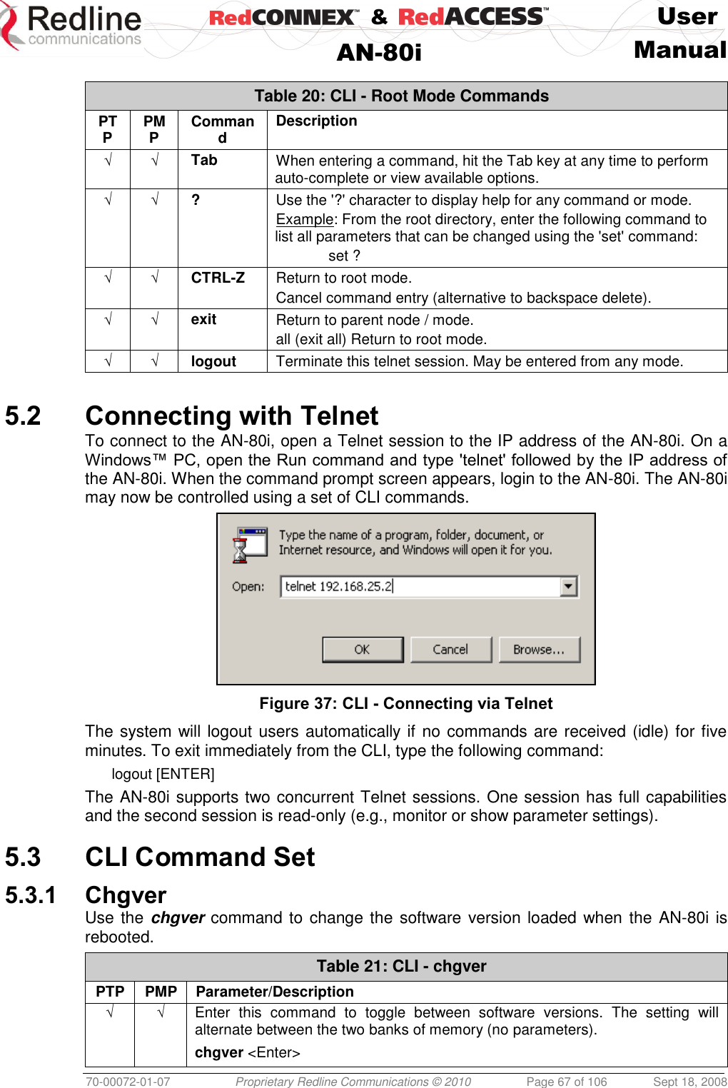    &amp;  User  AN-80i Manual  70-00072-01-07 Proprietary Redline Communications © 2010  Page 67 of 106  Sept 18, 2008  Table 20: CLI - Root Mode Commands PTP PMP Command Description √ √ Tab When entering a command, hit the Tab key at any time to perform auto-complete or view available options. √ √ ? Use the &apos;?&apos; character to display help for any command or mode. Example: From the root directory, enter the following command to list all parameters that can be changed using the &apos;set&apos; command:   set ? √ √ CTRL-Z Return to root mode. Cancel command entry (alternative to backspace delete). √ √ exit  Return to parent node / mode. all (exit all) Return to root mode. √ √ logout Terminate this telnet session. May be entered from any mode.  5.2 Connecting with Telnet To connect to the AN-80i, open a Telnet session to the IP address of the AN-80i. On a Windows™ PC, open the Run command and type &apos;telnet&apos; followed by the IP address of the AN-80i. When the command prompt screen appears, login to the AN-80i. The AN-80i may now be controlled using a set of CLI commands.  Figure 37: CLI - Connecting via Telnet The system will logout users automatically if no commands are received (idle) for five minutes. To exit immediately from the CLI, type the following command: logout [ENTER] The AN-80i supports two concurrent Telnet sessions. One session has full capabilities and the second session is read-only (e.g., monitor or show parameter settings).  5.3 CLI Command Set 5.3.1 Chgver Use the chgver command to change the software version loaded when the AN-80i is rebooted. Table 21: CLI - chgver PTP PMP Parameter/Description √ √ Enter  this  command  to  toggle  between  software  versions.  The  setting  will alternate between the two banks of memory (no parameters). chgver &lt;Enter&gt;  