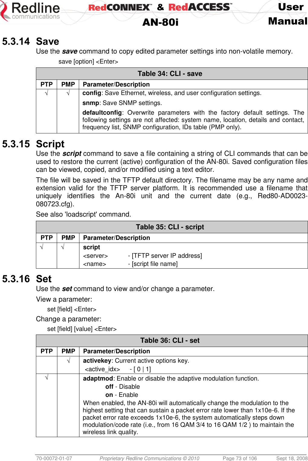    &amp;  User  AN-80i Manual  70-00072-01-07 Proprietary Redline Communications © 2010  Page 73 of 106  Sept 18, 2008  5.3.14 Save Use the save command to copy edited parameter settings into non-volatile memory.  save [option] &lt;Enter&gt; Table 34: CLI - save PTP PMP Parameter/Description √ √ config: Save Ethernet, wireless, and user configuration settings. snmp: Save SNMP settings. defaultconfig:  Overwrite  parameters  with  the  factory  default  settings.  The following settings are not affected: system name, location, details and contact, frequency list, SNMP configuration, IDs table (PMP only).  5.3.15 Script Use the script command to save a file containing a string of CLI commands that can be used to restore the current (active) configuration of the AN-80i. Saved configuration files can be viewed, copied, and/or modified using a text editor. The file will be saved in the TFTP default directory. The filename may be any name and extension  valid  for  the  TFTP  server  platform.  It  is  recommended  use  a  filename  that uniquely  identifies  the  An-80i  unit  and  the  current  date  (e.g.,  Red80-AD0023-080723.cfg).  See also &apos;loadscript&apos; command.  Table 35: CLI - script PTP PMP Parameter/Description √ √ script &lt;server&gt;  - [TFTP server IP address] &lt;name&gt;  - [script file name]  5.3.16 Set Use the set command to view and/or change a parameter. View a parameter: set [field] &lt;Enter&gt; Change a parameter: set [field] [value] &lt;Enter&gt; Table 36: CLI - set PTP PMP Parameter/Description  √ activekey: Current active options key.  &lt;active_idx&gt;   - [ 0 | 1] √  adaptmod: Enable or disable the adaptive modulation function.  off - Disable  on - Enable When enabled, the AN-80i will automatically change the modulation to the highest setting that can sustain a packet error rate lower than 1x10e-6. If the packet error rate exceeds 1x10e-6, the system automatically steps down modulation/code rate (i.e., from 16 QAM 3/4 to 16 QAM 1/2 ) to maintain the wireless link quality. 