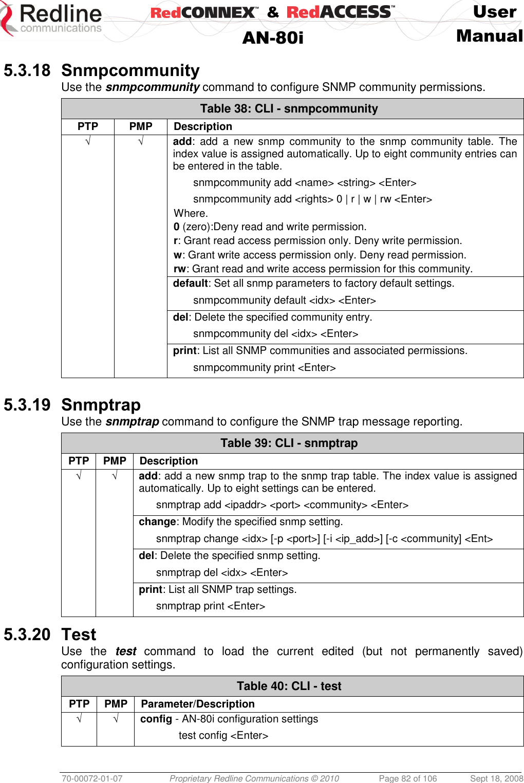    &amp;  User  AN-80i Manual  70-00072-01-07 Proprietary Redline Communications © 2010  Page 82 of 106  Sept 18, 2008  5.3.18 Snmpcommunity Use the snmpcommunity command to configure SNMP community permissions. Table 38: CLI - snmpcommunity PTP PMP Description √ √ add:  add  a  new  snmp  community  to  the  snmp  community  table.  The index value is assigned automatically. Up to eight community entries can be entered in the table.   snmpcommunity add &lt;name&gt; &lt;string&gt; &lt;Enter&gt;   snmpcommunity add &lt;rights&gt; 0 | r | w | rw &lt;Enter&gt; Where. 0 (zero):Deny read and write permission. r: Grant read access permission only. Deny write permission. w: Grant write access permission only. Deny read permission. rw: Grant read and write access permission for this community.   default: Set all snmp parameters to factory default settings.   snmpcommunity default &lt;idx&gt; &lt;Enter&gt;   del: Delete the specified community entry.   snmpcommunity del &lt;idx&gt; &lt;Enter&gt;   print: List all SNMP communities and associated permissions.   snmpcommunity print &lt;Enter&gt;   5.3.19 Snmptrap Use the snmptrap command to configure the SNMP trap message reporting. Table 39: CLI - snmptrap PTP PMP Description √ √ add: add a new snmp trap to the snmp trap table. The index value is assigned automatically. Up to eight settings can be entered.   snmptrap add &lt;ipaddr&gt; &lt;port&gt; &lt;community&gt; &lt;Enter&gt;   change: Modify the specified snmp setting.   snmptrap change &lt;idx&gt; [-p &lt;port&gt;] [-i &lt;ip_add&gt;] [-c &lt;community] &lt;Ent&gt;   del: Delete the specified snmp setting.    snmptrap del &lt;idx&gt; &lt;Enter&gt;   print: List all SNMP trap settings.    snmptrap print &lt;Enter&gt;  5.3.20 Test Use  the  test  command  to  load  the  current  edited  (but  not  permanently  saved) configuration settings.  Table 40: CLI - test PTP PMP Parameter/Description √ √ config - AN-80i configuration settings   test config &lt;Enter&gt;  