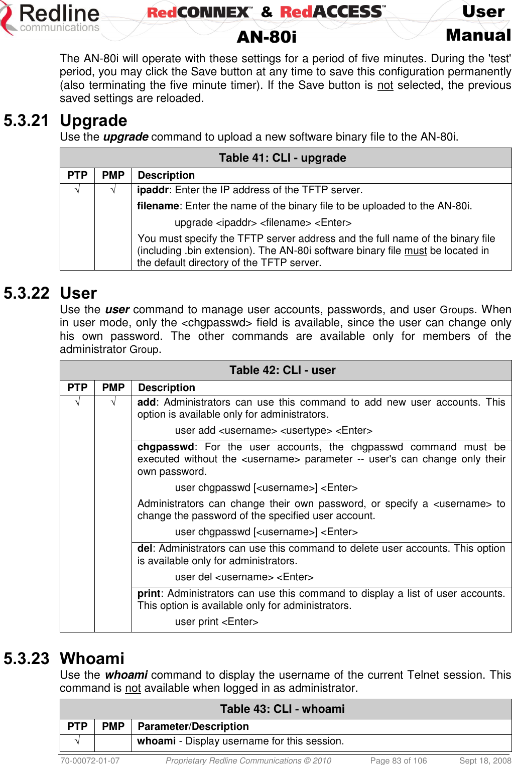   &amp;  User  AN-80i Manual  70-00072-01-07 Proprietary Redline Communications © 2010  Page 83 of 106  Sept 18, 2008 The AN-80i will operate with these settings for a period of five minutes. During the &apos;test&apos; period, you may click the Save button at any time to save this configuration permanently (also terminating the five minute timer). If the Save button is not selected, the previous saved settings are reloaded. 5.3.21 Upgrade Use the upgrade command to upload a new software binary file to the AN-80i. Table 41: CLI - upgrade PTP PMP Description √ √ ipaddr: Enter the IP address of the TFTP server. filename: Enter the name of the binary file to be uploaded to the AN-80i.   upgrade &lt;ipaddr&gt; &lt;filename&gt; &lt;Enter&gt; You must specify the TFTP server address and the full name of the binary file (including .bin extension). The AN-80i software binary file must be located in the default directory of the TFTP server.     5.3.22 User Use the user command to manage user accounts, passwords, and user Groups. When in user mode, only the &lt;chgpasswd&gt; field is available, since the user can change only his  own  password.  The  other  commands  are  available  only  for  members  of  the administrator Group. Table 42: CLI - user PTP PMP Description √ √ add:  Administrators  can  use  this  command  to  add  new  user  accounts.  This option is available only for administrators.   user add &lt;username&gt; &lt;usertype&gt; &lt;Enter&gt;   chgpasswd:  For  the  user  accounts,  the  chgpasswd  command  must  be executed  without  the  &lt;username&gt;  parameter  --  user&apos;s  can  change  only  their own password.   user chgpasswd [&lt;username&gt;] &lt;Enter&gt; Administrators  can  change  their  own  password,  or  specify  a  &lt;username&gt;  to change the password of the specified user account.   user chgpasswd [&lt;username&gt;] &lt;Enter&gt;   del: Administrators can use this command to delete user accounts. This option is available only for administrators.   user del &lt;username&gt; &lt;Enter&gt;   print: Administrators can use this command to display a list of user accounts. This option is available only for administrators.   user print &lt;Enter&gt;   5.3.23 Whoami Use the whoami command to display the username of the current Telnet session. This command is not available when logged in as administrator. Table 43: CLI - whoami PTP PMP Parameter/Description √  whoami - Display username for this session.  