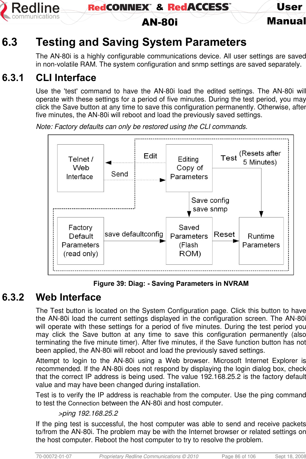    &amp;  User  AN-80i Manual  70-00072-01-07 Proprietary Redline Communications © 2010  Page 86 of 106  Sept 18, 2008  6.3 Testing and Saving System Parameters The AN-80i is a highly configurable communications device. All user settings are saved in non-volatile RAM. The system configuration and snmp settings are saved separately. 6.3.1 CLI Interface Use  the  &apos;test&apos;  command  to  have  the  AN-80i  load  the  edited  settings.  The  AN-80i  will operate with these settings for a period of five minutes. During the test period, you may click the Save button at any time to save this configuration permanently. Otherwise, after five minutes, the AN-80i will reboot and load the previously saved settings. Note: Factory defaults can only be restored using the CLI commands.  Figure 39: Diag: - Saving Parameters in NVRAM 6.3.2 Web Interface The Test button is located on the System Configuration page. Click this button to have the AN-80i load the current settings displayed in the configuration screen. The AN-80i will operate with these settings for a period of five minutes. During the test period you may  click  the  Save  button  at  any  time  to  save  this  configuration  permanently  (also terminating the five minute timer). After five minutes, if the Save function button has not been applied, the AN-80i will reboot and load the previously saved settings. Attempt  to  login  to  the  AN-80i  using  a  Web  browser.  Microsoft  Internet  Explorer  is recommended. If the AN-80i does not respond by displaying the login dialog box, check that the correct IP address is being used. The value 192.168.25.2 is the factory default value and may have been changed during installation. Test is to verify the IP address is reachable from the computer. Use the ping command to test the Connection between the AN-80i and host computer. &gt;ping 192.168.25.2 If the ping test is successful, the host computer was able to send and receive packets to/from the AN-80i. The problem may be with the Internet browser or related settings on the host computer. Reboot the host computer to try to resolve the problem. 