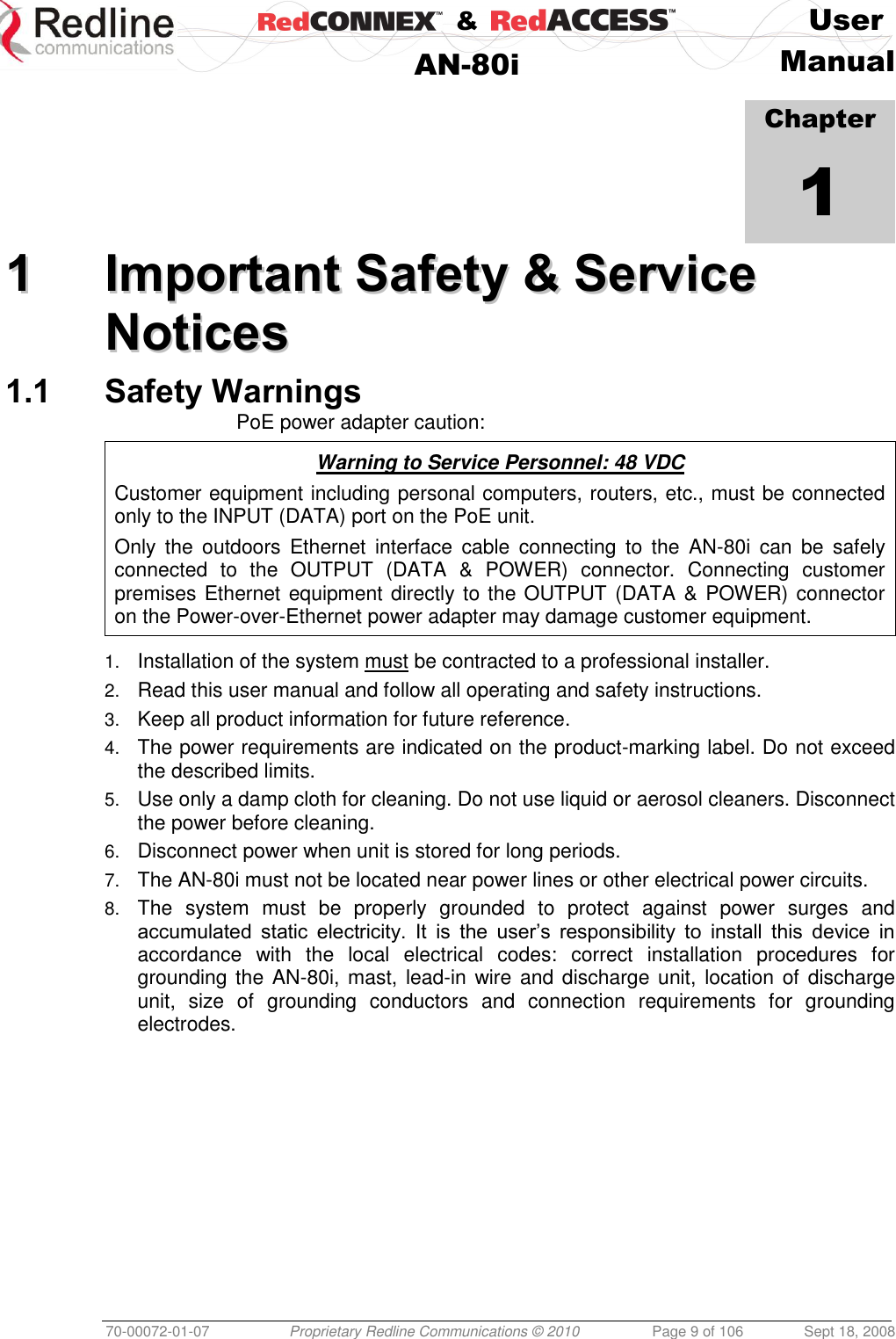    &amp;  User  AN-80i Manual  70-00072-01-07 Proprietary Redline Communications © 2010  Page 9 of 106  Sept 18, 2008            Chapter 1 11  IImmppoorrttaanntt  SSaaffeettyy  &amp;&amp;  SSeerrvviiccee  NNoottiicceess  1.1 Safety Warnings PoE power adapter caution:  Warning to Service Personnel: 48 VDC Customer equipment including personal computers, routers, etc., must be connected only to the INPUT (DATA) port on the PoE unit.  Only  the  outdoors  Ethernet  interface  cable  connecting  to  the  AN-80i  can  be  safely connected  to  the  OUTPUT  (DATA  &amp;  POWER)  connector.  Connecting  customer premises Ethernet equipment directly to the OUTPUT (DATA &amp; POWER) connector on the Power-over-Ethernet power adapter may damage customer equipment.  1. Installation of the system must be contracted to a professional installer. 2. Read this user manual and follow all operating and safety instructions. 3. Keep all product information for future reference. 4. The power requirements are indicated on the product-marking label. Do not exceed the described limits. 5. Use only a damp cloth for cleaning. Do not use liquid or aerosol cleaners. Disconnect the power before cleaning. 6. Disconnect power when unit is stored for long periods. 7. The AN-80i must not be located near power lines or other electrical power circuits. 8. The  system  must  be  properly  grounded  to  protect  against  power  surges  and accumulated  static  electricity.  It  is  the  user’s  responsibility  to  install  this  device  in accordance  with  the  local  electrical  codes:  correct  installation  procedures  for grounding the  AN-80i, mast,  lead-in wire and discharge unit, location of  discharge unit,  size  of  grounding  conductors  and  connection  requirements  for  grounding electrodes.  
