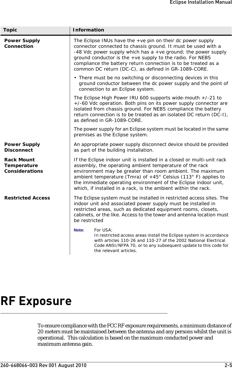 260-668066-003 Rev 001 August 2010  2-5Eclipse Installation ManualRF Exposure To ensure compliance with the FCC RF exposure requirements, a minimum distance of 20 meters must be maintained between the antenna and any persons whilst the unit is operational.  This calculation is based on the maximum conducted power and maximum antenna gain.Power Supply Connection The Eclipse INUs have the +ve pin on their dc power supply connector connected to chassis ground. It must be used with a -48 Vdc power supply which has a +ve ground; the power supply ground conductor is the +ve supply to the radio. For NEBS compliance the battery return connection is to be treated as a common DC return (DC-C), as defined in GR-1089-CORE.• There must be no switching or disconnecting devices in this ground conductor between the dc power supply and the point of connection to an Eclipse system. The Eclipse High Power IRU 600 supports wide-mouth +/-21 to+/-60 Vdc operation. Both pins on its power supply connector are isolated from chassis ground. For NEBS compliance the battery return connection is to be treated as an isolated DC return (DC-I), as defined in GR-1089-CORE.The power supply for an Eclipse system must be located in the same premises as the Eclipse system.Power Supply Disconnect An appropriate power supply disconnect device should be provided as part of the building installation.Rack Mount Temperature ConsiderationsIf the Eclipse indoor unit is installed in a closed or multi-unit rack assembly, the operating ambient temperature of the rack environment may be greater than room ambient. The maximum ambient temperature (Tmra) of +45° Celsius (113° F) applies to the immediate operating environment of the Eclipse indoor unit, which, if installed in a rack, is the ambient within the rack.Restricted Access The Eclipse system must be installed in restricted access sites. The indoor unit and associated power supply must be installed in restricted areas, such as dedicated equipment rooms, closets, cabinets, or the like. Access to the tower and antenna location must be restrictedNote: For USA:In restricted access areas install the Eclipse system in accordance with articles 110-26 and 110-27 of the 2002 National Electrical Code ANSI/NFPA 70, or to any subsequent update to this code for the relevant articles.Topic Information