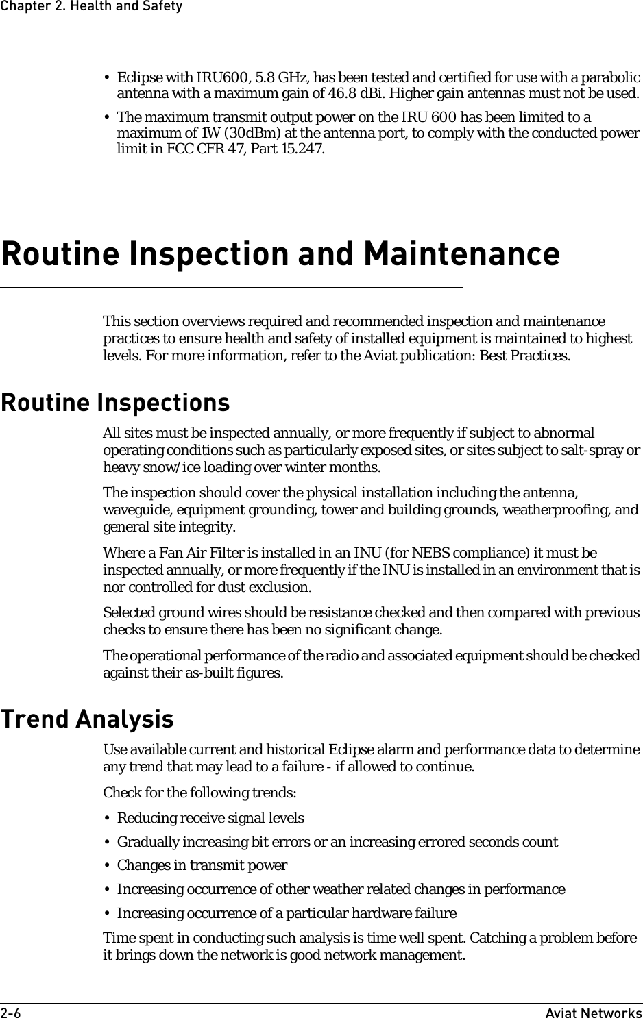 2-6 Aviat NetworksChapter2. Health and Safety• Eclipse with IRU600, 5.8 GHz, has been tested and certified for use with a parabolic antenna with a maximum gain of 46.8 dBi. Higher gain antennas must not be used.• The maximum transmit output power on the IRU 600 has been limited to a maximum of 1W (30dBm) at the antenna port, to comply with the conducted power limit in FCC CFR 47, Part 15.247. Routine Inspection and MaintenanceThis section overviews required and recommended inspection and maintenance practices to ensure health and safety of installed equipment is maintained to highest levels. For more information, refer to the Aviat publication: Best Practices.Routine InspectionsAll sites must be inspected annually, or more frequently if subject to abnormal operating conditions such as particularly exposed sites, or sites subject to salt-spray or heavy snow/ice loading over winter months.The inspection should cover the physical installation including the antenna, waveguide, equipment grounding, tower and building grounds, weatherproofing, and general site integrity.Where a Fan Air Filter is installed in an INU (for NEBS compliance) it must be inspected annually, or more frequently if the INU is installed in an environment that is nor controlled for dust exclusion.Selected ground wires should be resistance checked and then compared with previous checks to ensure there has been no significant change.The operational performance of the radio and associated equipment should be checked against their as-built figures.Trend AnalysisUse available current and historical Eclipse alarm and performance data to determine any trend that may lead to a failure - if allowed to continue. Check for the following trends:• Reducing receive signal levels• Gradually increasing bit errors or an increasing errored seconds count• Changes in transmit power• Increasing occurrence of other weather related changes in performance• Increasing occurrence of a particular hardware failureTime spent in conducting such analysis is time well spent. Catching a problem before it brings down the network is good network management.