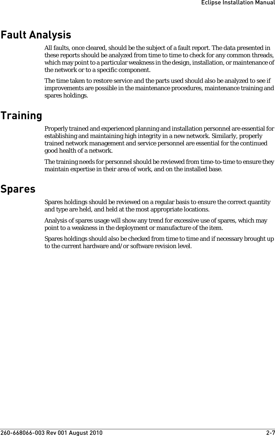 260-668066-003 Rev 001 August 2010  2-7Eclipse Installation ManualFault AnalysisAll faults, once cleared, should be the subject of a fault report. The data presented in these reports should be analyzed from time to time to check for any common threads, which may point to a particular weakness in the design, installation, or maintenance of the network or to a specific component. The time taken to restore service and the parts used should also be analyzed to see if improvements are possible in the maintenance procedures, maintenance training and spares holdings.TrainingProperly trained and experienced planning and installation personnel are essential for establishing and maintaining high integrity in a new network. Similarly, properly trained network management and service personnel are essential for the continued good health of a network.The training needs for personnel should be reviewed from time-to-time to ensure they maintain expertise in their area of work, and on the installed base.SparesSpares holdings should be reviewed on a regular basis to ensure the correct quantity and type are held, and held at the most appropriate locations.Analysis of spares usage will show any trend for excessive use of spares, which may point to a weakness in the deployment or manufacture of the item.Spares holdings should also be checked from time to time and if necessary brought up to the current hardware and/or software revision level.