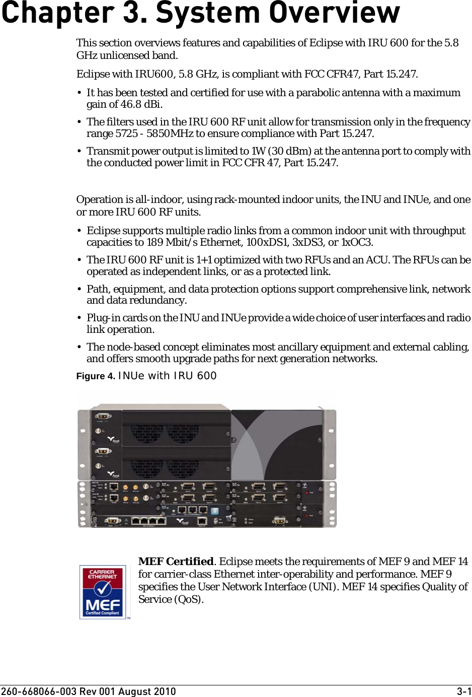 260-668066-003 Rev 001 August 2010  3-1Chapter 3. System OverviewThis section overviews features and capabilities of Eclipse with IRU 600 for the 5.8 GHz unlicensed band.Eclipse with IRU600, 5.8 GHz, is compliant with FCC CFR47, Part 15.247.• It has been tested and certified for use with a parabolic antenna with a maximum gain of 46.8 dBi.• The filters used in the IRU 600 RF unit allow for transmission only in the frequency range 5725 - 5850MHz to ensure compliance with Part 15.247.• Transmit power output is limited to 1W (30 dBm) at the antenna port to comply with the conducted power limit in FCC CFR 47, Part 15.247. Operation is all-indoor, using rack-mounted indoor units, the INU and INUe, and one or more IRU 600 RF units.• Eclipse supports multiple radio links from a common indoor unit with throughput capacities to 189 Mbit/s Ethernet, 100xDS1, 3xDS3, or 1xOC3. • The IRU 600 RF unit is 1+1 optimized with two RFUs and an ACU. The RFUs can be operated as independent links, or as a protected link.• Path, equipment, and data protection options support comprehensive link, network and data redundancy.•Plug-in cards on the INU and INUe provide a wide choice of user interfaces and radio link operation.• The node-based concept eliminates most ancillary equipment and external cabling, and offers smooth upgrade paths for next generation networks.Figure 4. INUe with IRU 600MEF Certified. Eclipse meets the requirements of MEF 9 and MEF 14 for carrier-class Ethernet inter-operability and performance. MEF 9 specifies the User Network Interface (UNI). MEF 14 specifies Quality of Service (QoS).