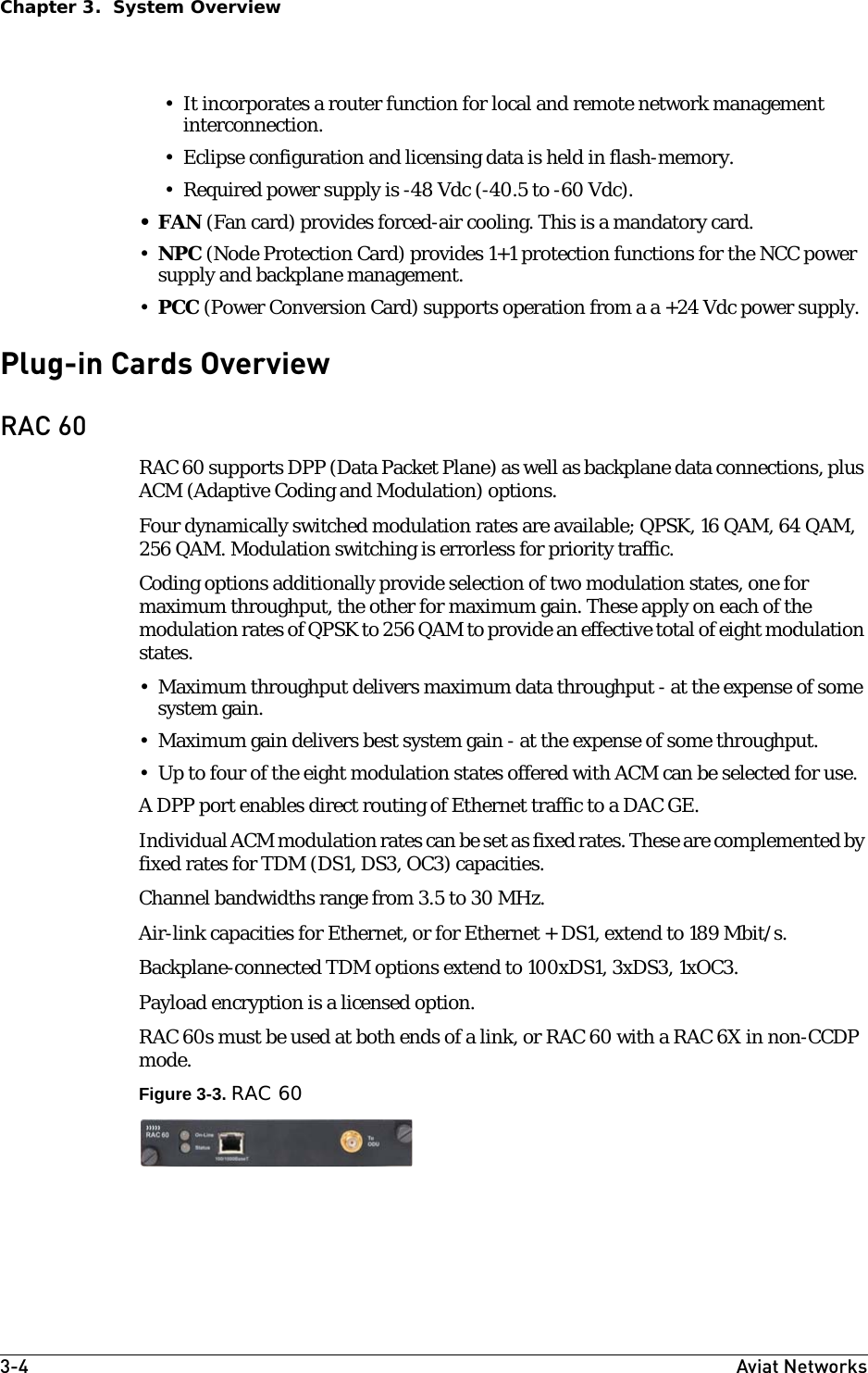 3-4 Aviat NetworksChapter 3.  System Overview• It incorporates a router function for local and remote network management interconnection.• Eclipse configuration and licensing data is held in flash-memory.• Required power supply is -48 Vdc (-40.5 to -60 Vdc). •FAN (Fan card) provides forced-air cooling. This is a mandatory card.•NPC (Node Protection Card) provides 1+1 protection functions for the NCC power supply and backplane management.•PCC (Power Conversion Card) supports operation from a a +24 Vdc power supply. Plug-in Cards OverviewRAC 60RAC 60 supports DPP (Data Packet Plane) as well as backplane data connections, plus ACM (Adaptive Coding and Modulation) options. Four dynamically switched modulation rates are available; QPSK, 16 QAM, 64 QAM, 256 QAM. Modulation switching is errorless for priority traffic. Coding options additionally provide selection of two modulation states, one for maximum throughput, the other for maximum gain. These apply on each of the modulation rates of QPSK to 256 QAM to provide an effective total of eight modulation states.• Maximum throughput delivers maximum data throughput - at the expense of some system gain.• Maximum gain delivers best system gain - at the expense of some throughput.• Up to four of the eight modulation states offered with ACM can be selected for use.A DPP port enables direct routing of Ethernet traffic to a DAC GE. Individual ACM modulation rates can be set as fixed rates. These are complemented by fixed rates for TDM (DS1, DS3, OC3) capacities.Channel bandwidths range from 3.5 to 30 MHz. Air-link capacities for Ethernet, or for Ethernet + DS1, extend to 189 Mbit/s.Backplane-connected TDM options extend to 100xDS1, 3xDS3, 1xOC3.Payload encryption is a licensed option.RAC 60s must be used at both ends of a link, or RAC 60 with a RAC 6X in non-CCDP mode.Figure 3-3. RAC 60