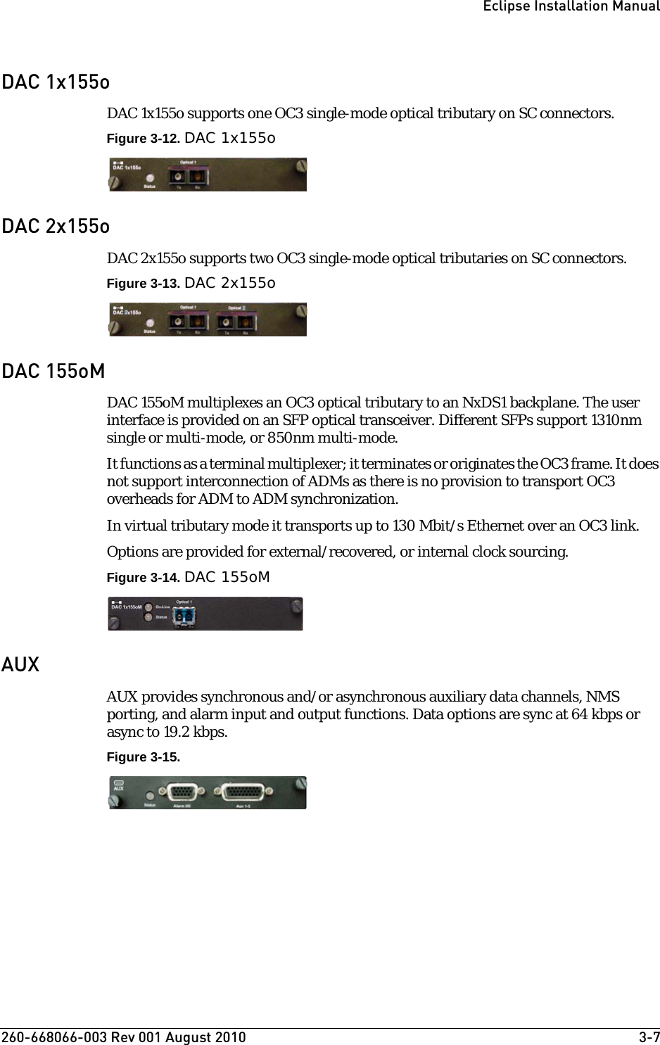 260-668066-003 Rev 001 August 2010  3-7Eclipse Installation ManualDAC 1x155oDAC 1x155o supports one OC3 single-mode optical tributary on SC connectors.Figure 3-12. DAC 1x155oDAC 2x155oDAC 2x155o supports two OC3 single-mode optical tributaries on SC connectors.Figure 3-13. DAC 2x155oDAC 155oMDAC 155oM multiplexes an OC3 optical tributary to an NxDS1 backplane. The user interface is provided on an SFP optical transceiver. Different SFPs support 1310nm single or multi-mode, or 850nm multi-mode. It functions as a terminal multiplexer; it terminates or originates the OC3 frame. It does not support interconnection of ADMs as there is no provision to transport OC3 overheads for ADM to ADM synchronization.In virtual tributary mode it transports up to 130 Mbit/s Ethernet over an OC3 link.Options are provided for external/recovered, or internal clock sourcing. Figure 3-14. DAC 155oMAUXAUX provides synchronous and/or asynchronous auxiliary data channels, NMS porting, and alarm input and output functions. Data options are sync at 64 kbps or async to 19.2 kbps.Figure 3-15.