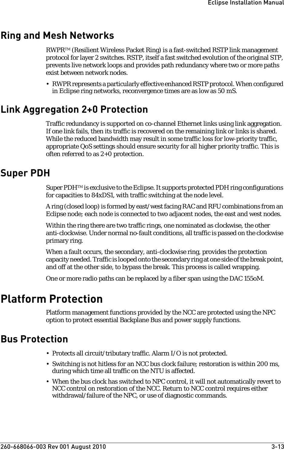 260-668066-003 Rev 001 August 2010  3-13Eclipse Installation ManualRing and Mesh NetworksRWPRTM (Resilient Wireless Packet Ring) is a fast-switched RSTP link management protocol for layer 2 switches. RSTP, itself a fast switched evolution of the original STP, prevents live network loops and provides path redundancy where two or more paths exist between network nodes. • RWPR represents a particularly effective enhanced RSTP protocol. When configured in Eclipse ring networks, reconvergence times are as low as 50 mS.Link Aggregation 2+0 ProtectionTraffic redundancy is supported on co-channel Ethernet links using link aggregation. If one link fails, then its traffic is recovered on the remaining link or links is shared. While the reduced bandwidth may result in some traffic loss for low-priority traffic, appropriate QoS settings should ensure security for all higher priority traffic. This is often referred to as 2+0 protection.Super PDHSuper PDHTM is exclusive to the Eclipse. It supports protected PDH ring configurations for capacities to 84xDS1, with traffic switching at the node level. A ring (closed loop) is formed by east/west facing RAC and RFU combinations from an Eclipse node; each node is connected to two adjacent nodes, the east and west nodes. Within the ring there are two traffic rings, one nominated as clockwise, the other anti-clockwise. Under normal no-fault conditions, all traffic is passed on the clockwise primary ring.When a fault occurs, the secondary, anti-clockwise ring, provides the protection capacity needed. Traffic is looped onto the secondary ring at one side of the break point, and off at the other side, to bypass the break. This process is called wrapping.One or more radio paths can be replaced by a fiber span using the DAC 155oM.Platform ProtectionPlatform management functions provided by the NCC are protected using the NPC option to protect essential Backplane Bus and power supply functions.Bus Protection • Protects all circuit/tributary traffic. Alarm I/O is not protected.• Switching is not hitless for an NCC bus clock failure; restoration is within 200 ms, during which time all traffic on the NTU is affected. • When the bus clock has switched to NPC control, it will not automatically revert to NCC control on restoration of the NCC. Return to NCC control requires either withdrawal/failure of the NPC, or use of diagnostic commands.