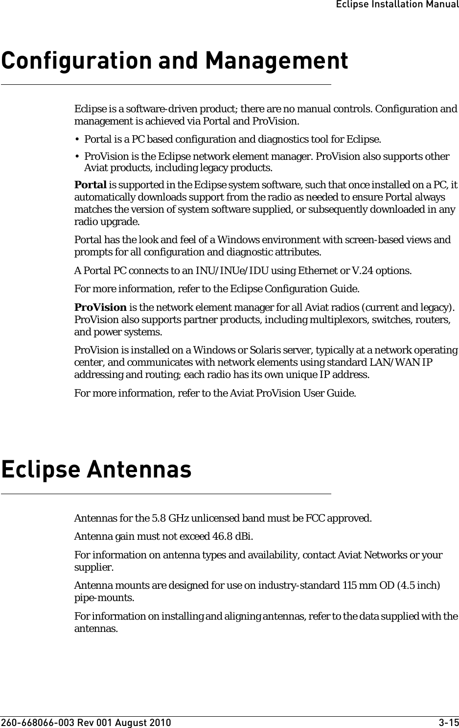 260-668066-003 Rev 001 August 2010  3-15Eclipse Installation ManualConfiguration and ManagementEclipse is a software-driven product; there are no manual controls. Configuration and management is achieved via Portal and ProVision. • Portal is a PC based configuration and diagnostics tool for Eclipse.• ProVision is the Eclipse network element manager. ProVision also supports other Aviat products, including legacy products.Portal is supported in the Eclipse system software, such that once installed on a PC, it automatically downloads support from the radio as needed to ensure Portal always matches the version of system software supplied, or subsequently downloaded in any radio upgrade. Portal has the look and feel of a Windows environment with screen-based views and prompts for all configuration and diagnostic attributes.A Portal PC connects to an INU/INUe/IDU using Ethernet or V.24 options.For more information, refer to the Eclipse Configuration Guide. ProVision is the network element manager for all Aviat radios (current and legacy). ProVision also supports partner products, including multiplexors, switches, routers, and power systems.ProVision is installed on a Windows or Solaris server, typically at a network operating center, and communicates with network elements using standard LAN/WAN IP addressing and routing; each radio has its own unique IP address.For more information, refer to the Aviat ProVision User Guide.Eclipse AntennasAntennas for the 5.8 GHz unlicensed band must be FCC approved.Antenna gain must not exceed 46.8 dBi. For information on antenna types and availability, contact Aviat Networks or your supplier.Antenna mounts are designed for use on industry-standard 115 mm OD (4.5 inch) pipe-mounts.For information on installing and aligning antennas, refer to the data supplied with the antennas.