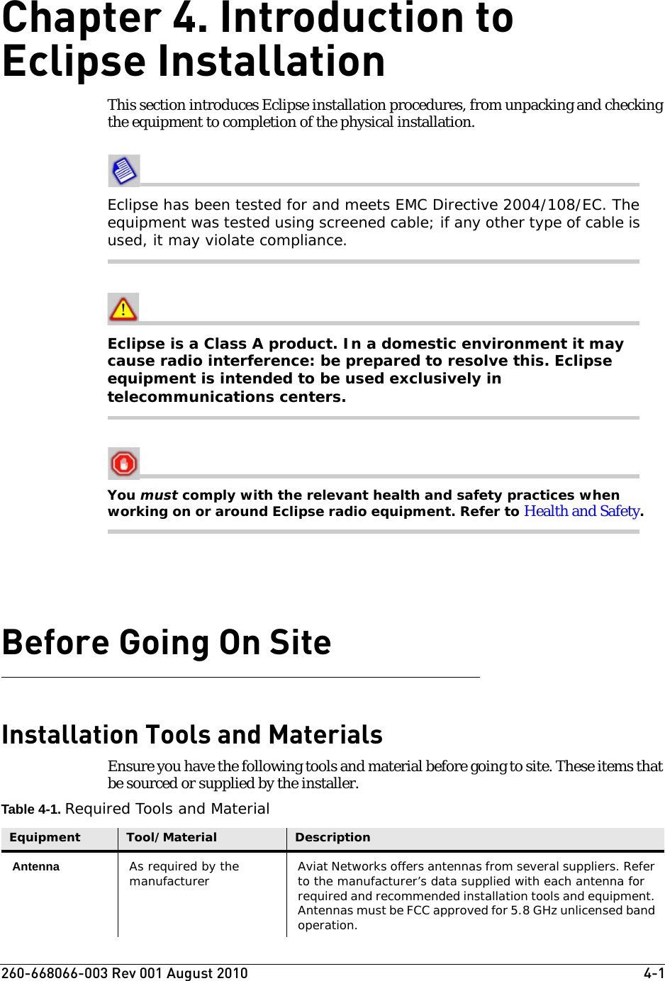 260-668066-003 Rev 001 August 2010  4-1Chapter 4. Introduction to Eclipse InstallationThis section introduces Eclipse installation procedures, from unpacking and checking the equipment to completion of the physical installation. Eclipse has been tested for and meets EMC Directive 2004/108/EC. The equipment was tested using screened cable; if any other type of cable is used, it may violate compliance. Eclipse is a Class A product. In a domestic environment it may cause radio interference: be prepared to resolve this. Eclipse equipment is intended to be used exclusively in telecommunications centers.You must comply with the relevant health and safety practices when working on or around Eclipse radio equipment. Refer to Health and Safety.Before Going On SiteInstallation Tools and MaterialsEnsure you have the following tools and material before going to site. These items that be sourced or supplied by the installer.Table 4-1. Required Tools and MaterialEquipment Tool/Material DescriptionAntenna As required by the manufacturer Aviat Networks offers antennas from several suppliers. Refer to the manufacturer’s data supplied with each antenna for required and recommended installation tools and equipment. Antennas must be FCC approved for 5.8 GHz unlicensed band operation.