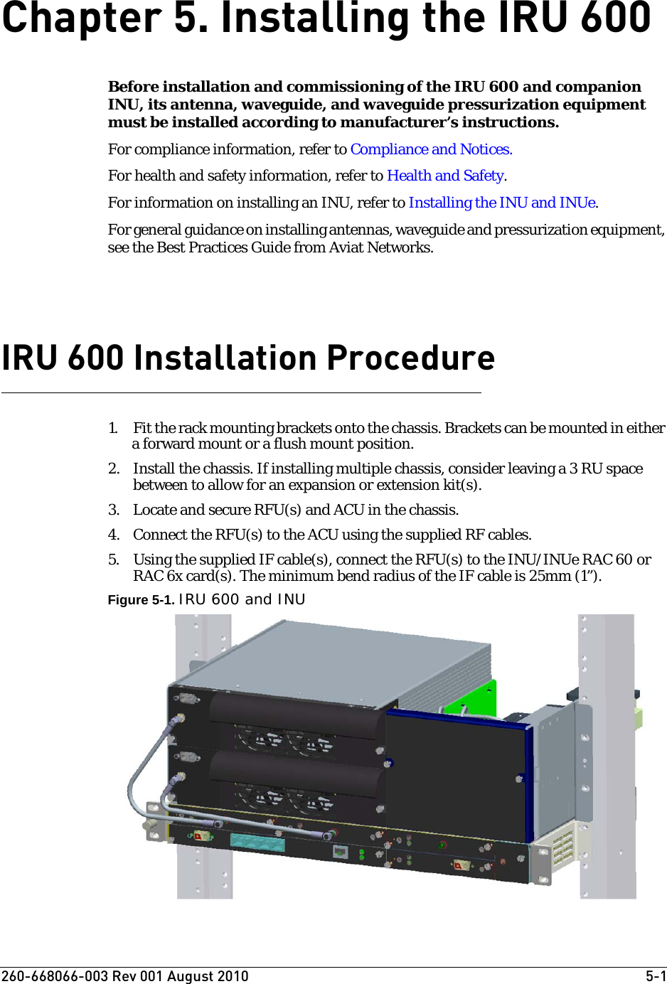 260-668066-003 Rev 001 August 2010  5-1Chapter 5. Installing the IRU 600Before installation and commissioning of the IRU 600 and companion INU, its antenna, waveguide, and waveguide pressurization equipment must be installed according to manufacturer’s instructions. For compliance information, refer to Compliance and Notices.For health and safety information, refer to Health and Safety.For information on installing an INU, refer to Installing the INU and INUe.For general guidance on installing antennas, waveguide and pressurization equipment, see the Best Practices Guide from Aviat Networks.IRU 600 Installation Procedure1. Fit the rack mounting brackets onto the chassis. Brackets can be mounted in either a forward mount or a flush mount position.2. Install the chassis. If installing multiple chassis, consider leaving a 3 RU space between to allow for an expansion or extension kit(s).3. Locate and secure RFU(s) and ACU in the chassis.4. Connect the RFU(s) to the ACU using the supplied RF cables.5. Using the supplied IF cable(s), connect the RFU(s) to the INU/INUe RAC 60 or RAC 6x card(s). The minimum bend radius of the IF cable is 25mm (1”).Figure 5-1. IRU 600 and INU