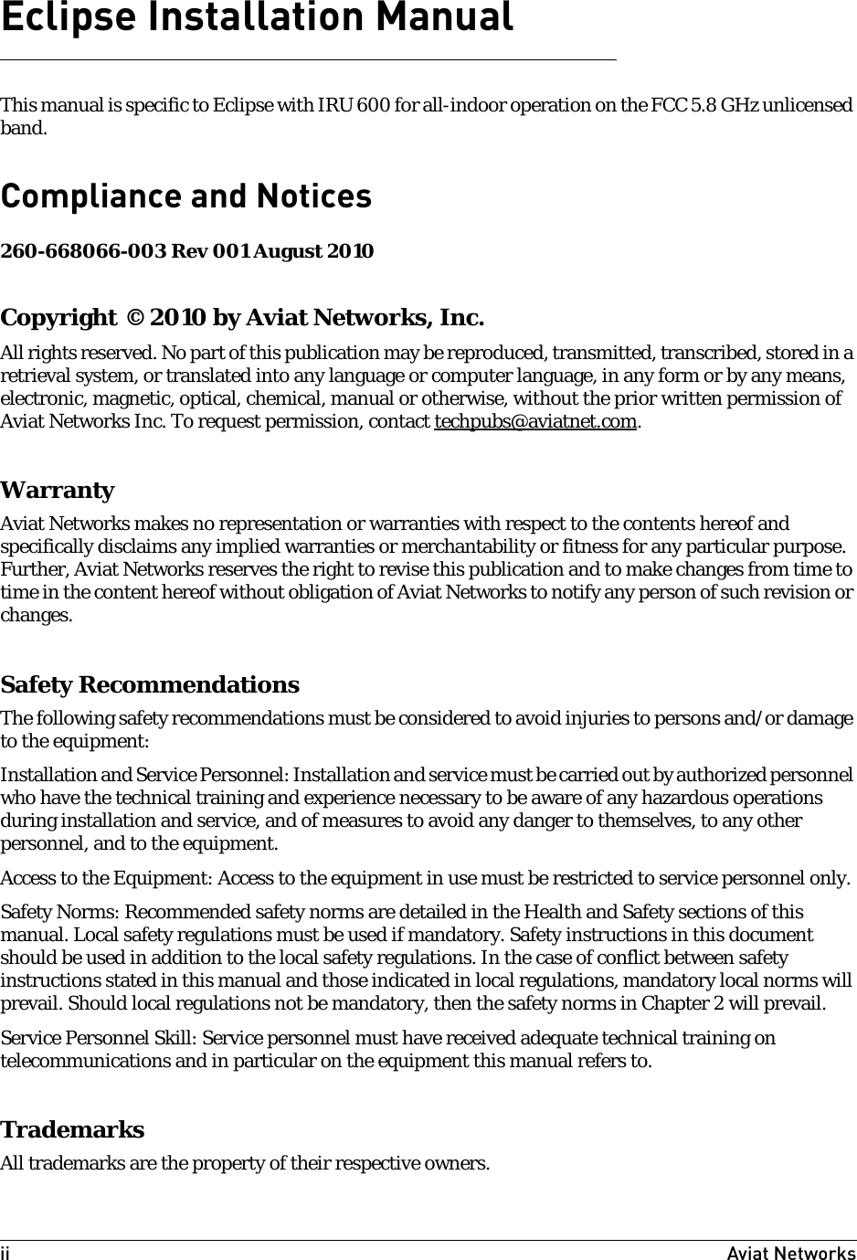 ii Aviat Networks Eclipse Installation ManualThis manual is specific to Eclipse with IRU 600 for all-indoor operation on the FCC 5.8 GHz unlicensed band.Compliance and Notices 260-668066-003 Rev 001 August 2010Copyright © 2010 by Aviat Networks, Inc.All rights reserved. No part of this publication may be reproduced, transmitted, transcribed, stored in a retrieval system, or translated into any language or computer language, in any form or by any means, electronic, magnetic, optical, chemical, manual or otherwise, without the prior written permission of Aviat Networks Inc. To request permission, contact techpubs@aviatnet.com.WarrantyAviat Networks makes no representation or warranties with respect to the contents hereof and specifically disclaims any implied warranties or merchantability or fitness for any particular purpose. Further, Aviat Networks reserves the right to revise this publication and to make changes from time to time in the content hereof without obligation of Aviat Networks to notify any person of such revision or changes.Safety RecommendationsThe following safety recommendations must be considered to avoid injuries to persons and/or damage to the equipment:Installation and Service Personnel: Installation and service must be carried out by authorized personnel who have the technical training and experience necessary to be aware of any hazardous operations during installation and service, and of measures to avoid any danger to themselves, to any other personnel, and to the equipment.Access to the Equipment: Access to the equipment in use must be restricted to service personnel only.Safety Norms: Recommended safety norms are detailed in the Health and Safety sections of this manual. Local safety regulations must be used if mandatory. Safety instructions in this document should be used in addition to the local safety regulations. In the case of conflict between safety instructions stated in this manual and those indicated in local regulations, mandatory local norms will prevail. Should local regulations not be mandatory, then the safety norms in Chapter 2 will prevail.Service Personnel Skill: Service personnel must have received adequate technical training on telecommunications and in particular on the equipment this manual refers to.TrademarksAll trademarks are the property of their respective owners.