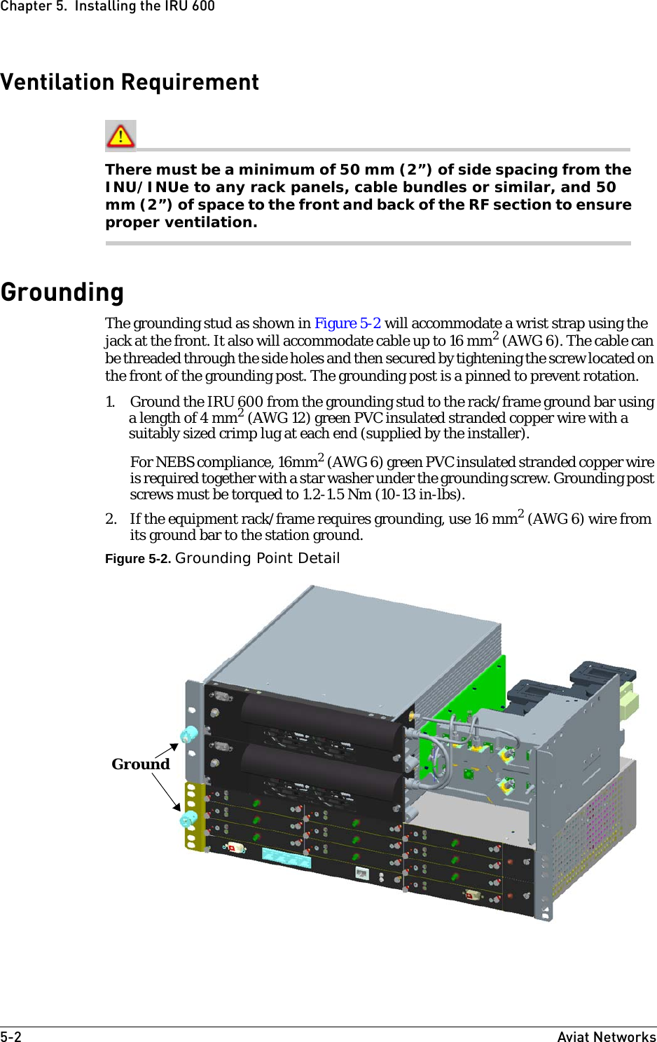 5-2 Aviat NetworksChapter 5.  Installing the IRU 600Ventilation RequirementThere must be a minimum of 50 mm (2”) of side spacing from the INU/INUe to any rack panels, cable bundles or similar, and 50 mm (2”) of space to the front and back of the RF section to ensure proper ventilation.GroundingThe grounding stud as shown in Figure 5-2 will accommodate a wrist strap using the jack at the front. It also will accommodate cable up to 16 mm2 (AWG 6). The cable can be threaded through the side holes and then secured by tightening the screw located on the front of the grounding post. The grounding post is a pinned to prevent rotation.1. Ground the IRU 600 from the grounding stud to the rack/frame ground bar using a length of 4 mm2 (AWG 12) green PVC insulated stranded copper wire with a suitably sized crimp lug at each end (supplied by the installer).For NEBS compliance, 16mm2 (AWG 6) green PVC insulated stranded copper wire is required together with a star washer under the grounding screw. Grounding post screws must be torqued to 1.2-1.5 Nm (10-13 in-lbs).2. If the equipment rack/frame requires grounding, use 16 mm2 (AWG 6) wire from its ground bar to the station ground.Figure 5-2. Grounding Point DetailGround