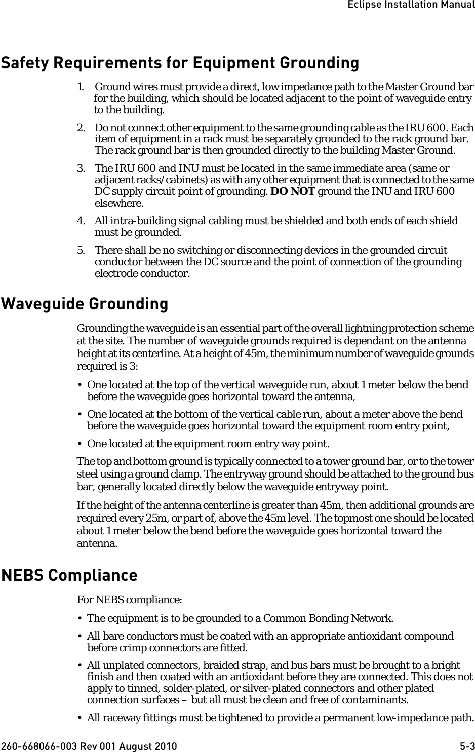 260-668066-003 Rev 001 August 2010  5-3Eclipse Installation ManualSafety Requirements for Equipment Grounding1. Ground wires must provide a direct, low impedance path to the Master Ground bar for the building, which should be located adjacent to the point of waveguide entry to the building. 2. Do not connect other equipment to the same grounding cable as the IRU 600. Each item of equipment in a rack must be separately grounded to the rack ground bar. The rack ground bar is then grounded directly to the building Master Ground.3. The IRU 600 and INU must be located in the same immediate area (same or adjacent racks/cabinets) as with any other equipment that is connected to the same DC supply circuit point of grounding. DO NOT ground the INU and IRU 600 elsewhere.4. All intra-building signal cabling must be shielded and both ends of each shield must be grounded.5. There shall be no switching or disconnecting devices in the grounded circuit conductor between the DC source and the point of connection of the grounding electrode conductor.Waveguide GroundingGrounding the waveguide is an essential part of the overall lightning protection scheme at the site. The number of waveguide grounds required is dependant on the antenna height at its centerline. At a height of 45m, the minimum number of waveguide grounds required is 3:• One located at the top of the vertical waveguide run, about 1 meter below the bend before the waveguide goes horizontal toward the antenna,• One located at the bottom of the vertical cable run, about a meter above the bend before the waveguide goes horizontal toward the equipment room entry point,• One located at the equipment room entry way point.The top and bottom ground is typically connected to a tower ground bar, or to the tower steel using a ground clamp. The entryway ground should be attached to the ground bus bar, generally located directly below the waveguide entryway point.If the height of the antenna centerline is greater than 45m, then additional grounds are required every 25m, or part of, above the 45m level. The topmost one should be located about 1 meter below the bend before the waveguide goes horizontal toward the antenna.NEBS ComplianceFor NEBS compliance:• The equipment is to be grounded to a Common Bonding Network.• All bare conductors must be coated with an appropriate antioxidant compound before crimp connectors are fitted.• All unplated connectors, braided strap, and bus bars must be brought to a bright finish and then coated with an antioxidant before they are connected. This does not apply to tinned, solder-plated, or silver-plated connectors and other plated connection surfaces – but all must be clean and free of contaminants.• All raceway fittings must be tightened to provide a permanent low-impedance path.