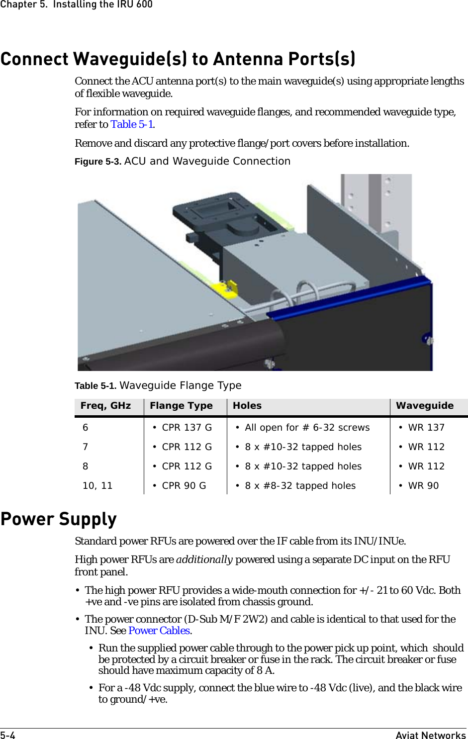 5-4 Aviat NetworksChapter 5.  Installing the IRU 600Connect Waveguide(s) to Antenna Ports(s)Connect the ACU antenna port(s) to the main waveguide(s) using appropriate lengths of flexible waveguide. For information on required waveguide flanges, and recommended waveguide type, refer to Table 5-1.Remove and discard any protective flange/port covers before installation.Figure 5-3. ACU and Waveguide ConnectionTable 5-1. Waveguide Flange TypePower SupplyStandard power RFUs are powered over the IF cable from its INU/INUe.High power RFUs are additionally powered using a separate DC input on the RFU front panel.• The high power RFU provides a wide-mouth connection for +/- 21 to 60 Vdc. Both +ve and -ve pins are isolated from chassis ground.• The power connector (D-Sub M/F 2W2) and cable is identical to that used for the INU. See Power Cables. • Run the supplied power cable through to the power pick up point, which  should be protected by a circuit breaker or fuse in the rack. The circuit breaker or fuse should have maximum capacity of 8 A.• For a -48 Vdc supply, connect the blue wire to -48 Vdc (live), and the black wire to ground/+ve.Freq, GHz Flange Type Holes Waveguide6 • CPR 137 G • All open for # 6-32 screws • WR 1377 • CPR 112 G  • 8 x #10-32 tapped holes • WR 1128 • CPR 112 G  • 8 x #10-32 tapped holes • WR 11210, 11 • CPR 90 G  • 8 x #8-32 tapped holes • WR 90