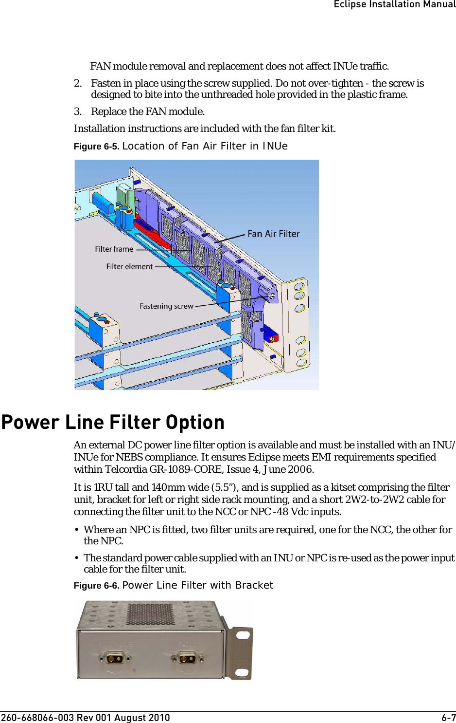 260-668066-003 Rev 001 August 2010  6-7Eclipse Installation ManualFAN module removal and replacement does not affect INUe traffic.2. Fasten in place using the screw supplied. Do not over-tighten - the screw is designed to bite into the unthreaded hole provided in the plastic frame.3. Replace the FAN module.Installation instructions are included with the fan filter kit.Figure 6-5. Location of Fan Air Filter in INUePower Line Filter OptionAn external DC power line filter option is available and must be installed with an INU/INUe for NEBS compliance. It ensures Eclipse meets EMI requirements specified within Telcordia GR-1089-CORE, Issue 4, June 2006.It is 1RU tall and 140mm wide (5.5”), and is supplied as a kitset comprising the filter unit, bracket for left or right side rack mounting, and a short 2W2-to-2W2 cable for connecting the filter unit to the NCC or NPC -48 Vdc inputs. • Where an NPC is fitted, two filter units are required, one for the NCC, the other for the NPC.• The standard power cable supplied with an INU or NPC is re-used as the power input cable for the filter unit.Figure 6-6. Power Line Filter with Bracket