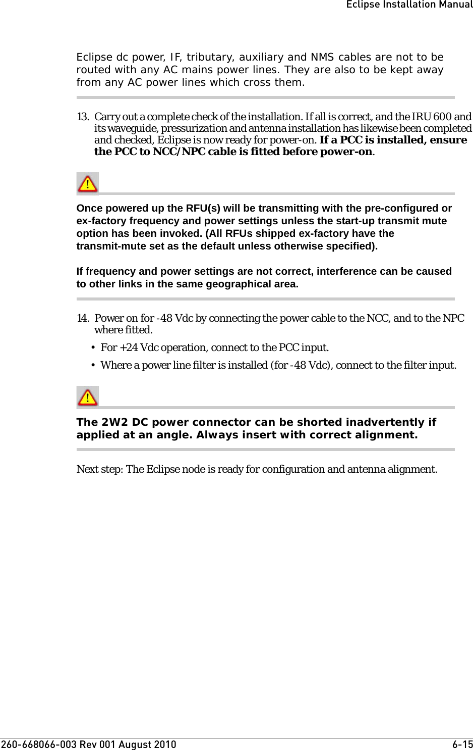 260-668066-003 Rev 001 August 2010  6-15Eclipse Installation ManualEclipse dc power, IF, tributary, auxiliary and NMS cables are not to be routed with any AC mains power lines. They are also to be kept away from any AC power lines which cross them.13. Carry out a complete check of the installation. If all is correct, and the IRU 600 and its waveguide, pressurization and antenna installation has likewise been completed and checked, Eclipse is now ready for power-on. If a PCC is installed, ensure the PCC to NCC/NPC cable is fitted before power-on.Once powered up the RFU(s) will be transmitting with the pre-configured or ex-factory frequency and power settings unless the start-up transmit mute option has been invoked. (All RFUs shipped ex-factory have the transmit-mute set as the default unless otherwise specified).If frequency and power settings are not correct, interference can be caused to other links in the same geographical area.14. Power on for -48 Vdc by connecting the power cable to the NCC, and to the NPC where fitted. • For +24 Vdc operation, connect to the PCC input.• Where a power line filter is installed (for -48 Vdc), connect to the filter input.The 2W2 DC power connector can be shorted inadvertently if applied at an angle. Always insert with correct alignment.Next step: The Eclipse node is ready for configuration and antenna alignment. 