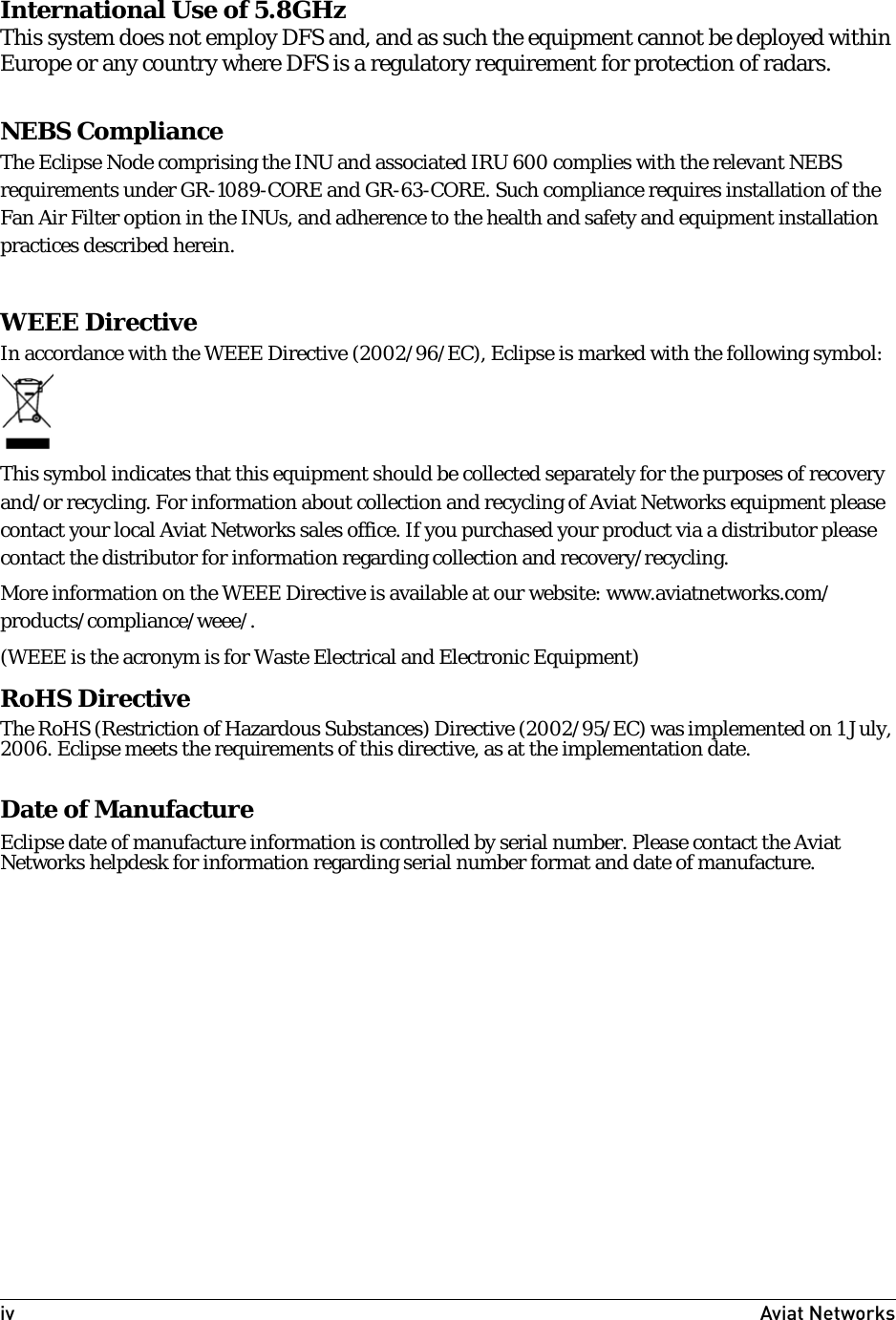 iv Aviat Networks International Use of 5.8GHzThis system does not employ DFS and, and as such the equipment cannot be deployed within Europe or any country where DFS is a regulatory requirement for protection of radars.NEBS ComplianceThe Eclipse Node comprising the INU and associated IRU 600 complies with the relevant NEBS requirements under GR-1089-CORE and GR-63-CORE. Such compliance requires installation of the Fan Air Filter option in the INUs, and adherence to the health and safety and equipment installation practices described herein. WEEE DirectiveIn accordance with the WEEE Directive (2002/96/EC), Eclipse is marked with the following symbol:This symbol indicates that this equipment should be collected separately for the purposes of recovery and/or recycling. For information about collection and recycling of Aviat Networks equipment please contact your local Aviat Networks sales office. If you purchased your product via a distributor please contact the distributor for information regarding collection and recovery/recycling.More information on the WEEE Directive is available at our website: www.aviatnetworks.com/products/compliance/weee/.(WEEE is the acronym is for Waste Electrical and Electronic Equipment)RoHS DirectiveThe RoHS (Restriction of Hazardous Substances) Directive (2002/95/EC) was implemented on 1 July, 2006. Eclipse meets the requirements of this directive, as at the implementation date.Date of ManufactureEclipse date of manufacture information is controlled by serial number. Please contact the Aviat Networks helpdesk for information regarding serial number format and date of manufacture.