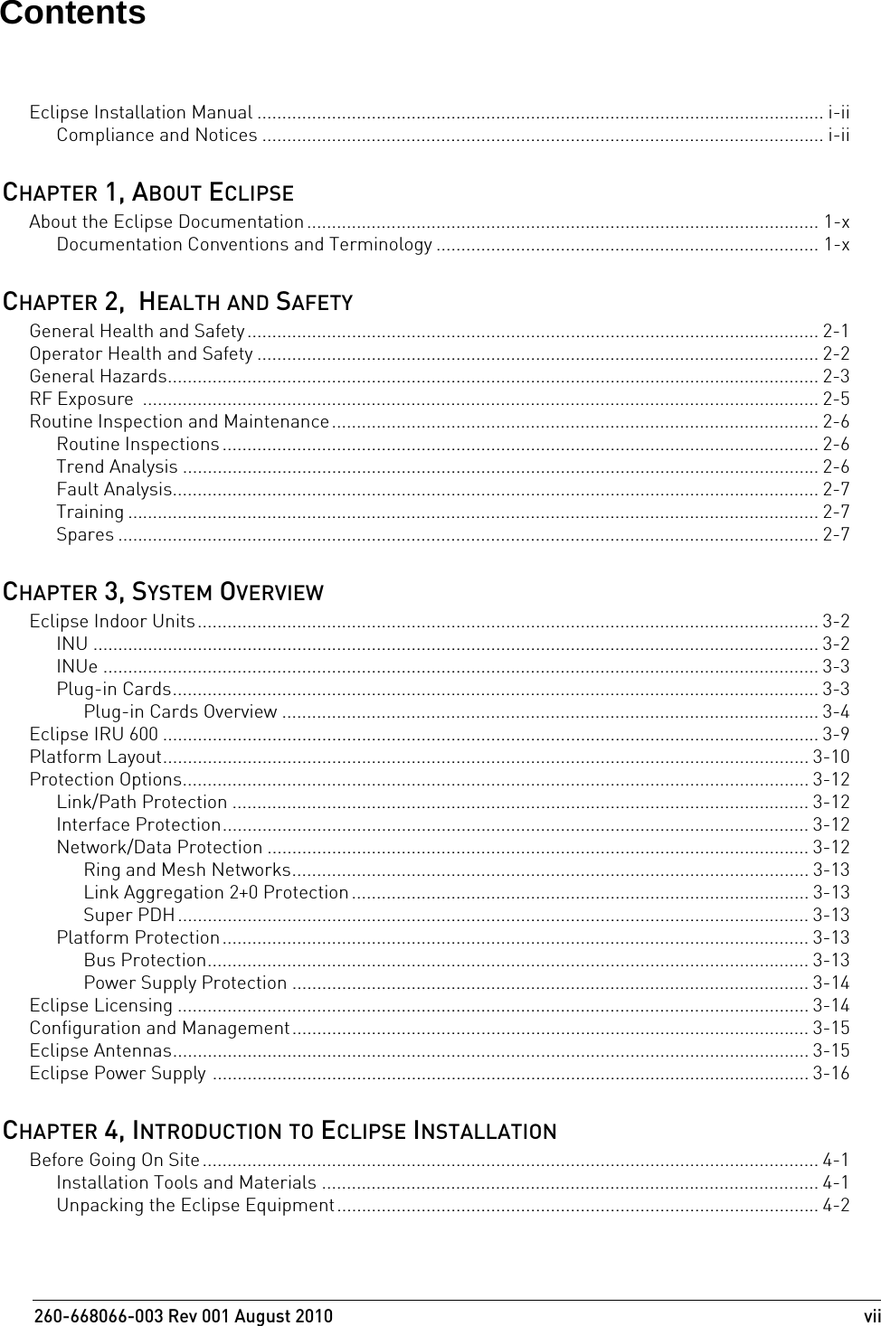 260-668066-003 Rev 001 August 2010  viiEclipse Installation Manual .................................................................................................................. i-iiCompliance and Notices ................................................................................................................. i-iiCHAPTER 1, ABOUT ECLIPSEAbout the Eclipse Documentation....................................................................................................... 1-xDocumentation Conventions and Terminology ............................................................................. 1-xCHAPTER 2,  HEALTH AND SAFETYGeneral Health and Safety ................................................................................................................... 2-1Operator Health and Safety ................................................................................................................. 2-2General Hazards................................................................................................................................... 2-3RF Exposure  ........................................................................................................................................ 2-5Routine Inspection and Maintenance.................................................................................................. 2-6Routine Inspections ........................................................................................................................ 2-6Trend Analysis ................................................................................................................................ 2-6Fault Analysis.................................................................................................................................. 2-7Training ........................................................................................................................................... 2-7Spares ............................................................................................................................................. 2-7CHAPTER 3, SYSTEM OVERVIEWEclipse Indoor Units............................................................................................................................. 3-2INU .................................................................................................................................................. 3-2INUe ................................................................................................................................................ 3-3Plug-in Cards.................................................................................................................................. 3-3Plug-in Cards Overview ............................................................................................................ 3-4Eclipse IRU 600 .................................................................................................................................... 3-9Platform Layout.................................................................................................................................. 3-10Protection Options.............................................................................................................................. 3-12Link/Path Protection .................................................................................................................... 3-12Interface Protection...................................................................................................................... 3-12Network/Data Protection ............................................................................................................. 3-12Ring and Mesh Networks........................................................................................................ 3-13Link Aggregation 2+0 Protection ............................................................................................ 3-13Super PDH............................................................................................................................... 3-13Platform Protection...................................................................................................................... 3-13Bus Protection......................................................................................................................... 3-13Power Supply Protection ........................................................................................................ 3-14Eclipse Licensing ............................................................................................................................... 3-14Configuration and Management........................................................................................................ 3-15Eclipse Antennas................................................................................................................................ 3-15Eclipse Power Supply ........................................................................................................................ 3-16CHAPTER 4, INTRODUCTION TO ECLIPSE INSTALLATIONBefore Going On Site............................................................................................................................ 4-1Installation Tools and Materials .................................................................................................... 4-1Unpacking the Eclipse Equipment.................................................................................................4-2Contents