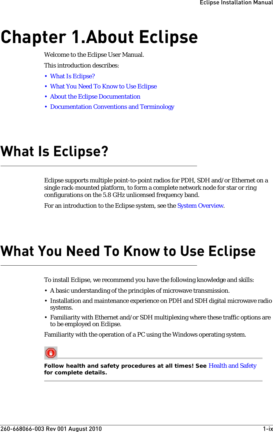 260-668066-003 Rev 001 August 2010  1-ixEclipse Installation ManualChapter1.About EclipseWelcome to the Eclipse User Manual. This introduction describes:•What Is Eclipse?• What You Need To Know to Use Eclipse• About the Eclipse Documentation• Documentation Conventions and TerminologyWhat Is Eclipse?Eclipse supports multiple point-to-point radios for PDH, SDH and/or Ethernet on a single rack-mounted platform, to form a complete network node for star or ring configurations on the 5.8 GHz unlicensed frequency band. For an introduction to the Eclipse system, see the System Overview.What You Need To Know to Use EclipseTo install Eclipse, we recommend you have the following knowledge and skills:• A basic understanding of the principles of microwave transmission.• Installation and maintenance experience on PDH and SDH digital microwave radio systems.• Familiarity with Ethernet and/or SDH multiplexing where these traffic options are to be employed on Eclipse.Familiarity with the operation of a PC using the Windows operating system.Follow health and safety procedures at all times! See Health and Safety for complete details.