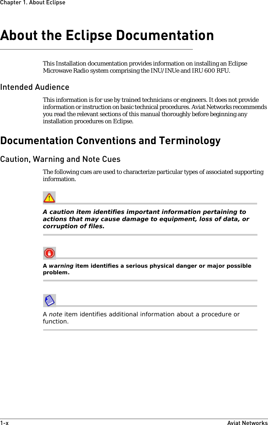 1-x Aviat NetworksChapter1. About EclipseAbout the Eclipse DocumentationThis Installation documentation provides information on installing an Eclipse Microwave Radio system comprising the INU/INUe and IRU 600 RFU. Intended AudienceThis information is for use by trained technicians or engineers. It does not provide information or instruction on basic technical procedures. Aviat Networks recommends you read the relevant sections of this manual thoroughly before beginning any installation procedures on Eclipse.Documentation Conventions and TerminologyCaution, Warning and Note CuesThe following cues are used to characterize particular types of associated supporting information.A caution item identifies important information pertaining to actions that may cause damage to equipment, loss of data, or corruption of files.A warning item identifies a serious physical danger or major possible problem.A note item identifies additional information about a procedure or function.