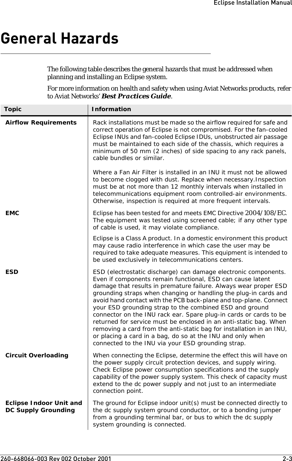 260-668066-003 Rev 002 October 2001  2-3Eclipse Installation ManualGeneral HazardsThe following table describes the general hazards that must be addressed when planning and installing an Eclipse system.For more information on health and safety when using Aviat Networks products, refer to Aviat Networks’ Best Practices Guide.Topic InformationAirflow Requirements Rack installations must be made so the airflow required for safe and correct operation of Eclipse is not compromised. For the fan-cooled Eclipse INUs and fan-cooled Eclipse IDUs, unobstructed air passage must be maintained to each side of the chassis, which requires a minimum of 50 mm (2 inches) of side spacing to any rack panels, cable bundles or similar.Where a Fan Air Filter is installed in an INU it must not be allowed to become clogged with dust. Replace when necessary.Inspection must be at not more than 12 monthly intervals when installed in telecommunications equipment room controlled-air environments. Otherwise, inspection is required at more frequent intervals. EMC Eclipse has been tested for and meets EMC Directive 2004/108/EC. The equipment was tested using screened cable; if any other type of cable is used, it may violate compliance.Eclipse is a Class A product. In a domestic environment this product may cause radio interference in which case the user may be required to take adequate measures. This equipment is intended to be used exclusively in telecommunications centers.ESD ESD (electrostatic discharge) can damage electronic components. Even if components remain functional, ESD can cause latent damage that results in premature failure. Always wear proper ESD grounding straps when changing or handling the plug-in cards and avoid hand contact with the PCB back-plane and top-plane. Connect your ESD grounding strap to the combined ESD and ground connector on the INU rack ear. Spare plug-in cards or cards to be returned for service must be enclosed in an anti-static bag. When removing a card from the anti-static bag for installation in an INU, or placing a card in a bag, do so at the INU and only when connected to the INU via your ESD grounding strap.Circuit Overloading When connecting the Eclipse, determine the effect this will have on the power supply circuit protection devices, and supply wiring. Check Eclipse power consumption specifications and the supply capability of the power supply system. This check of capacity must extend to the dc power supply and not just to an intermediate connection point.Eclipse Indoor Unit and DC Supply Grounding The ground for Eclipse indoor unit(s) must be connected directly to the dc supply system ground conductor, or to a bonding jumper from a grounding terminal bar, or bus to which the dc supply system grounding is connected.