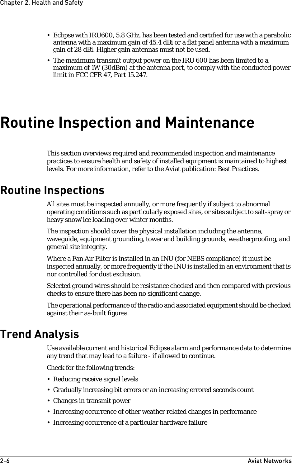 2-6 Aviat NetworksChapter2. Health and Safety• Eclipse with IRU600, 5.8 GHz, has been tested and certified for use with a parabolic antenna with a maximum gain of 45.4 dBi or a flat panel antenna with a maximum gain of 28 dBi. Higher gain antennas must not be used.• The maximum transmit output power on the IRU 600 has been limited to a maximum of 1W (30dBm) at the antenna port, to comply with the conducted power limit in FCC CFR 47, Part 15.247. Routine Inspection and MaintenanceThis section overviews required and recommended inspection and maintenance practices to ensure health and safety of installed equipment is maintained to highest levels. For more information, refer to the Aviat publication: Best Practices.Routine InspectionsAll sites must be inspected annually, or more frequently if subject to abnormal operating conditions such as particularly exposed sites, or sites subject to salt-spray or heavy snow/ice loading over winter months.The inspection should cover the physical installation including the antenna, waveguide, equipment grounding, tower and building grounds, weatherproofing, and general site integrity.Where a Fan Air Filter is installed in an INU (for NEBS compliance) it must be inspected annually, or more frequently if the INU is installed in an environment that is nor controlled for dust exclusion.Selected ground wires should be resistance checked and then compared with previous checks to ensure there has been no significant change.The operational performance of the radio and associated equipment should be checked against their as-built figures.Trend AnalysisUse available current and historical Eclipse alarm and performance data to determine any trend that may lead to a failure - if allowed to continue. Check for the following trends:• Reducing receive signal levels• Gradually increasing bit errors or an increasing errored seconds count• Changes in transmit power• Increasing occurrence of other weather related changes in performance• Increasing occurrence of a particular hardware failure