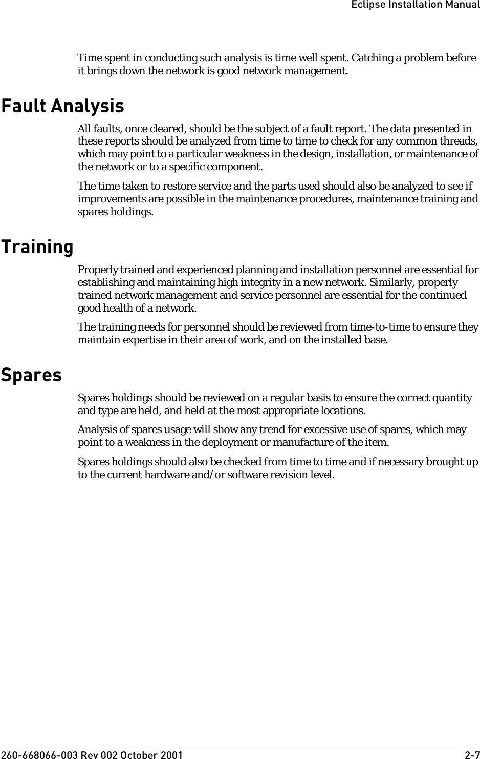 260-668066-003 Rev 002 October 2001  2-7Eclipse Installation ManualTime spent in conducting such analysis is time well spent. Catching a problem before it brings down the network is good network management.Fault AnalysisAll faults, once cleared, should be the subject of a fault report. The data presented in these reports should be analyzed from time to time to check for any common threads, which may point to a particular weakness in the design, installation, or maintenance of the network or to a specific component. The time taken to restore service and the parts used should also be analyzed to see if improvements are possible in the maintenance procedures, maintenance training and spares holdings.TrainingProperly trained and experienced planning and installation personnel are essential for establishing and maintaining high integrity in a new network. Similarly, properly trained network management and service personnel are essential for the continued good health of a network.The training needs for personnel should be reviewed from time-to-time to ensure they maintain expertise in their area of work, and on the installed base.SparesSpares holdings should be reviewed on a regular basis to ensure the correct quantity and type are held, and held at the most appropriate locations.Analysis of spares usage will show any trend for excessive use of spares, which may point to a weakness in the deployment or manufacture of the item.Spares holdings should also be checked from time to time and if necessary brought up to the current hardware and/or software revision level.
