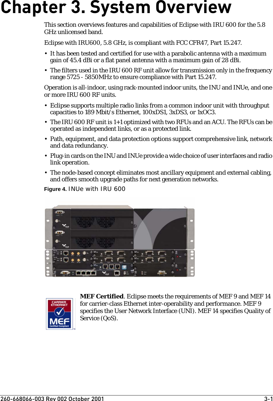 260-668066-003 Rev 002 October 2001  3-1Chapter 3. System OverviewThis section overviews features and capabilities of Eclipse with IRU 600 for the 5.8 GHz unlicensed band.Eclipse with IRU600, 5.8 GHz, is compliant with FCC CFR47, Part 15.247.• It has been tested and certified for use with a parabolic antenna with a maximum gain of 45.4 dBi or a flat panel antenna with a maximum gain of 28 dBi.• The filters used in the IRU 600 RF unit allow for transmission only in the frequency range 5725 - 5850MHz to ensure compliance with Part 15.247.Operation is all-indoor, using rack-mounted indoor units, the INU and INUe, and one or more IRU 600 RF units.• Eclipse supports multiple radio links from a common indoor unit with throughput capacities to 189 Mbit/s Ethernet, 100xDS1, 3xDS3, or 1xOC3. • The IRU 600 RF unit is 1+1 optimized with two RFUs and an ACU. The RFUs can be operated as independent links, or as a protected link.• Path, equipment, and data protection options support comprehensive link, network and data redundancy.•Plug-in cards on the INU and INUe provide a wide choice of user interfaces and radio link operation.• The node-based concept eliminates most ancillary equipment and external cabling, and offers smooth upgrade paths for next generation networks.Figure 4. INUe with IRU 600MEF Certified. Eclipse meets the requirements of MEF 9 and MEF 14 for carrier-class Ethernet inter-operability and performance. MEF 9 specifies the User Network Interface (UNI). MEF 14 specifies Quality of Service (QoS).