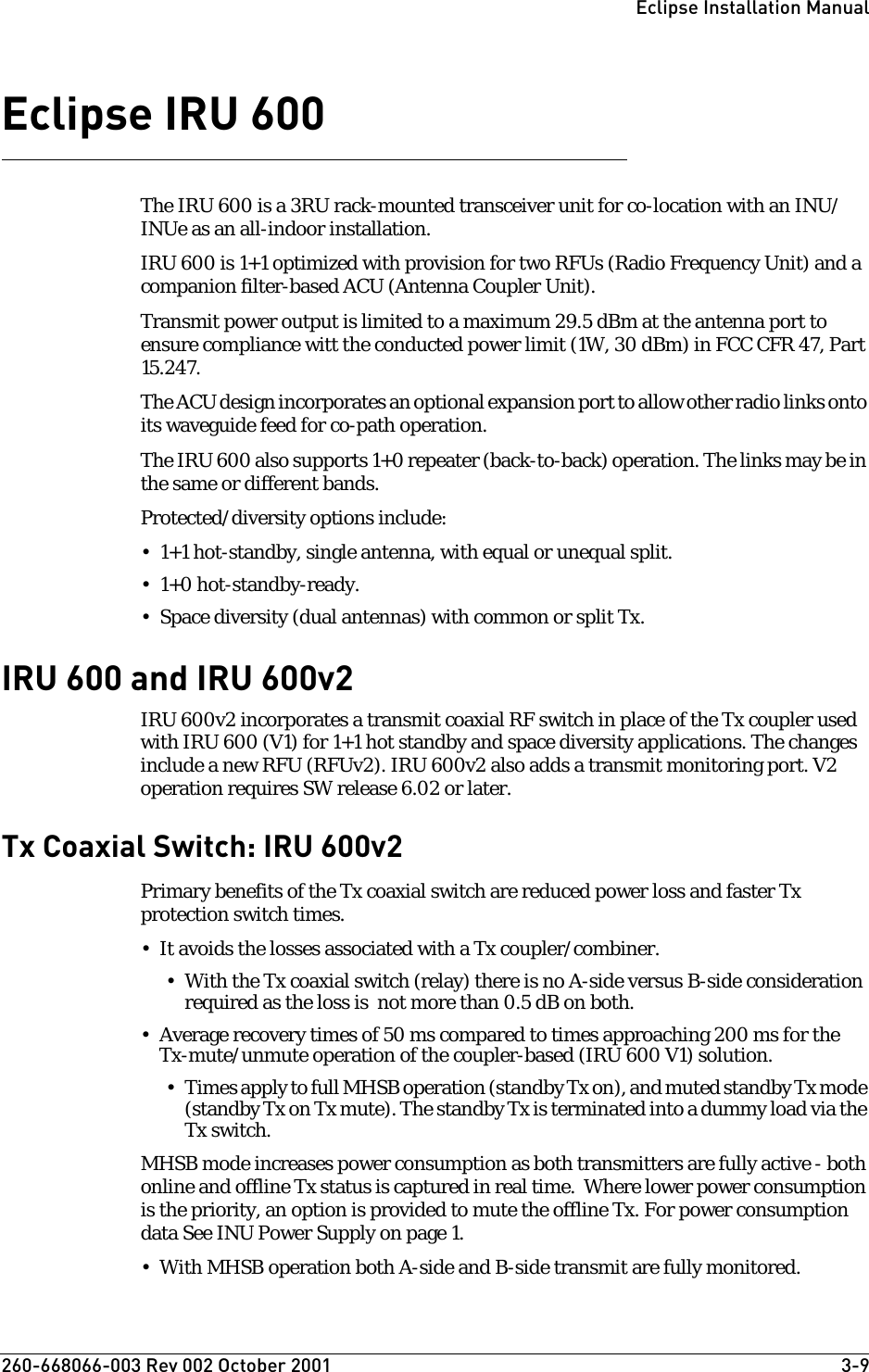 260-668066-003 Rev 002 October 2001  3-9Eclipse Installation ManualEclipse IRU 600The IRU 600 is a 3RU rack-mounted transceiver unit for co-location with an INU/INUe as an all-indoor installation. IRU 600 is 1+1 optimized with provision for two RFUs (Radio Frequency Unit) and a companion filter-based ACU (Antenna Coupler Unit). Transmit power output is limited to a maximum 29.5 dBm at the antenna port to ensure compliance witt the conducted power limit (1W, 30 dBm) in FCC CFR 47, Part 15.247. The ACU design incorporates an optional expansion port to allow other radio links onto its waveguide feed for co-path operation.The IRU 600 also supports 1+0 repeater (back-to-back) operation. The links may be in the same or different bands.Protected/diversity options include:• 1+1 hot-standby, single antenna, with equal or unequal split. • 1+0 hot-standby-ready.•Space diversity (dual antennas) with common or split Tx.IRU 600 and IRU 600v2IRU 600v2 incorporates a transmit coaxial RF switch in place of the Tx coupler used with IRU 600 (V1) for 1+1 hot standby and space diversity applications. The changes include a new RFU (RFUv2). IRU 600v2 also adds a transmit monitoring port. V2 operation requires SW release 6.02 or later.Tx Coaxial Switch: IRU 600v2Primary benefits of the Tx coaxial switch are reduced power loss and faster Tx protection switch times.• It avoids the losses associated with a Tx coupler/combiner.• With the Tx coaxial switch (relay) there is no A-side versus B-side consideration required as the loss is  not more than 0.5 dB on both. • Average recovery times of 50 ms compared to times approaching 200 ms for the Tx-mute/unmute operation of the coupler-based (IRU 600 V1) solution. • Times apply to full MHSB operation (standby Tx on), and muted standby Tx mode (standby Tx on Tx mute). The standby Tx is terminated into a dummy load via the Tx switch.MHSB mode increases power consumption as both transmitters are fully active - both online and offline Tx status is captured in real time.  Where lower power consumption is the priority, an option is provided to mute the offline Tx. For power consumption data See INU Power Supply on page 1.• With MHSB operation both A-side and B-side transmit are fully monitored.  