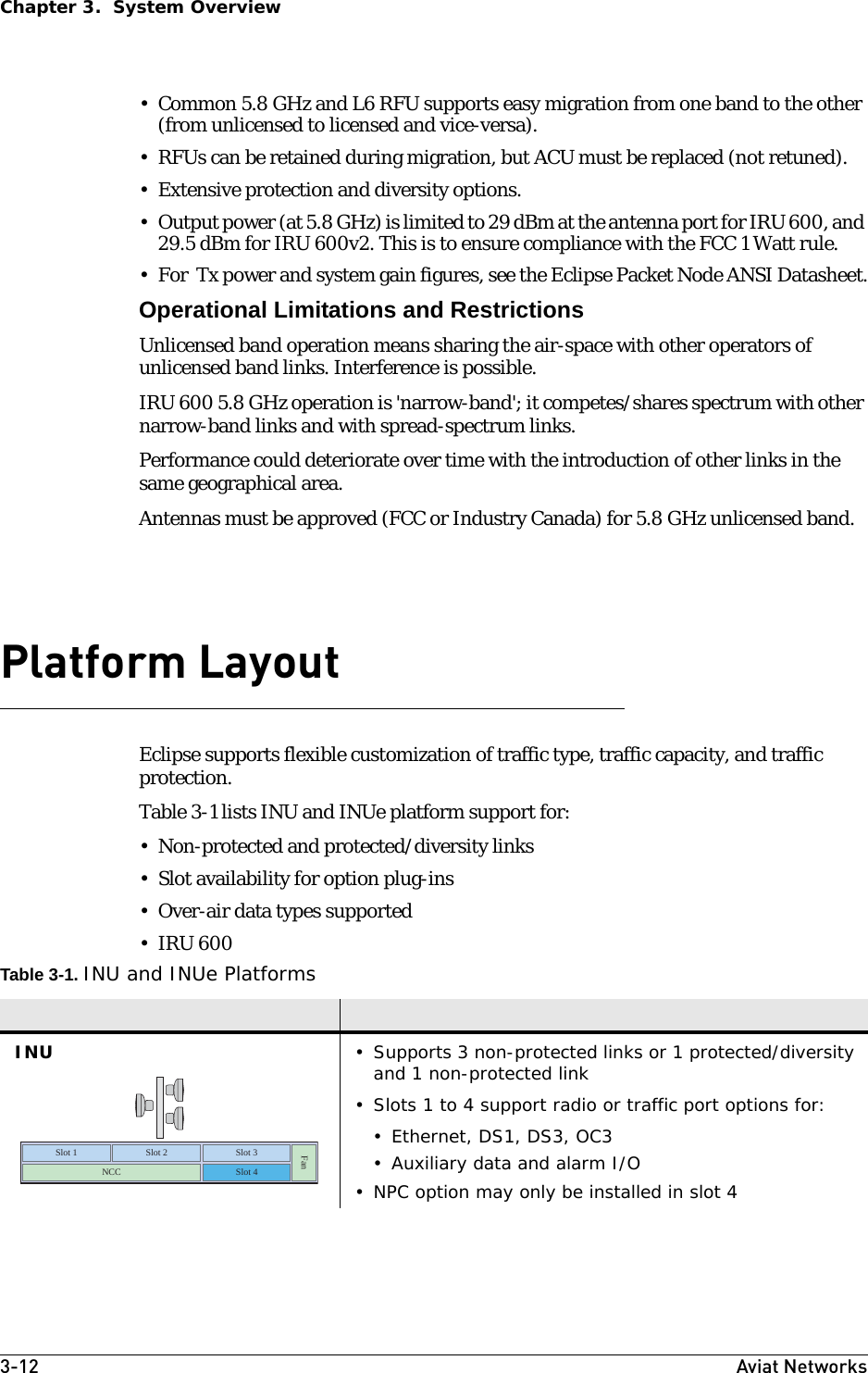 3-12 Aviat NetworksChapter 3.  System Overview• Common 5.8 GHz and L6 RFU supports easy migration from one band to the other (from unlicensed to licensed and vice-versa). • RFUs can be retained during migration, but ACU must be replaced (not retuned).• Extensive protection and diversity options.• Output power (at 5.8 GHz) is limited to 29 dBm at the antenna port for IRU 600, and 29.5 dBm for IRU 600v2. This is to ensure compliance with the FCC 1 Watt rule.• For  Tx power and system gain figures, see the Eclipse Packet Node ANSI Datasheet.Operational Limitations and RestrictionsUnlicensed band operation means sharing the air-space with other operators of unlicensed band links. Interference is possible.IRU 600 5.8 GHz operation is &apos;narrow-band&apos;; it competes/shares spectrum with other narrow-band links and with spread-spectrum links.Performance could deteriorate over time with the introduction of other links in the same geographical area.Antennas must be approved (FCC or Industry Canada) for 5.8 GHz unlicensed band.Platform LayoutEclipse supports flexible customization of traffic type, traffic capacity, and traffic protection.Table 3-1 lists INU and INUe platform support for:• Non-protected and protected/diversity links• Slot availability for option plug-ins• Over-air data types supported• IRU 600 Table 3-1. INU and INUe PlatformsINU • Supports 3 non-protected links or 1 protected/diversity and 1 non-protected link• Slots 1 to 4 support radio or traffic port options for:• Ethernet, DS1, DS3, OC3• Auxiliary data and alarm I/O• NPC option may only be installed in slot 4Fan Slot 1  Slot 2  Slot 3 NCC  Slot 4 