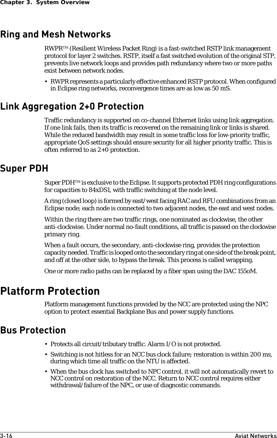 3-16 Aviat NetworksChapter 3.  System OverviewRing and Mesh NetworksRWPRTM (Resilient Wireless Packet Ring) is a fast-switched RSTP link management protocol for layer 2 switches. RSTP, itself a fast switched evolution of the original STP, prevents live network loops and provides path redundancy where two or more paths exist between network nodes. • RWPR represents a particularly effective enhanced RSTP protocol. When configured in Eclipse ring networks, reconvergence times are as low as 50 mS.Link Aggregation 2+0 ProtectionTraffic redundancy is supported on co-channel Ethernet links using link aggregation. If one link fails, then its traffic is recovered on the remaining link or links is shared. While the reduced bandwidth may result in some traffic loss for low-priority traffic, appropriate QoS settings should ensure security for all higher priority traffic. This is often referred to as 2+0 protection.Super PDHSuper PDHTM is exclusive to the Eclipse. It supports protected PDH ring configurations for capacities to 84xDS1, with traffic switching at the node level. A ring (closed loop) is formed by east/west facing RAC and RFU combinations from an Eclipse node; each node is connected to two adjacent nodes, the east and west nodes. Within the ring there are two traffic rings, one nominated as clockwise, the other anti-clockwise. Under normal no-fault conditions, all traffic is passed on the clockwise primary ring.When a fault occurs, the secondary, anti-clockwise ring, provides the protection capacity needed. Traffic is looped onto the secondary ring at one side of the break point, and off at the other side, to bypass the break. This process is called wrapping.One or more radio paths can be replaced by a fiber span using the DAC 155oM.Platform ProtectionPlatform management functions provided by the NCC are protected using the NPC option to protect essential Backplane Bus and power supply functions.Bus Protection • Protects all circuit/tributary traffic. Alarm I/O is not protected.• Switching is not hitless for an NCC bus clock failure; restoration is within 200 ms, during which time all traffic on the NTU is affected. • When the bus clock has switched to NPC control, it will not automatically revert to NCC control on restoration of the NCC. Return to NCC control requires either withdrawal/failure of the NPC, or use of diagnostic commands.