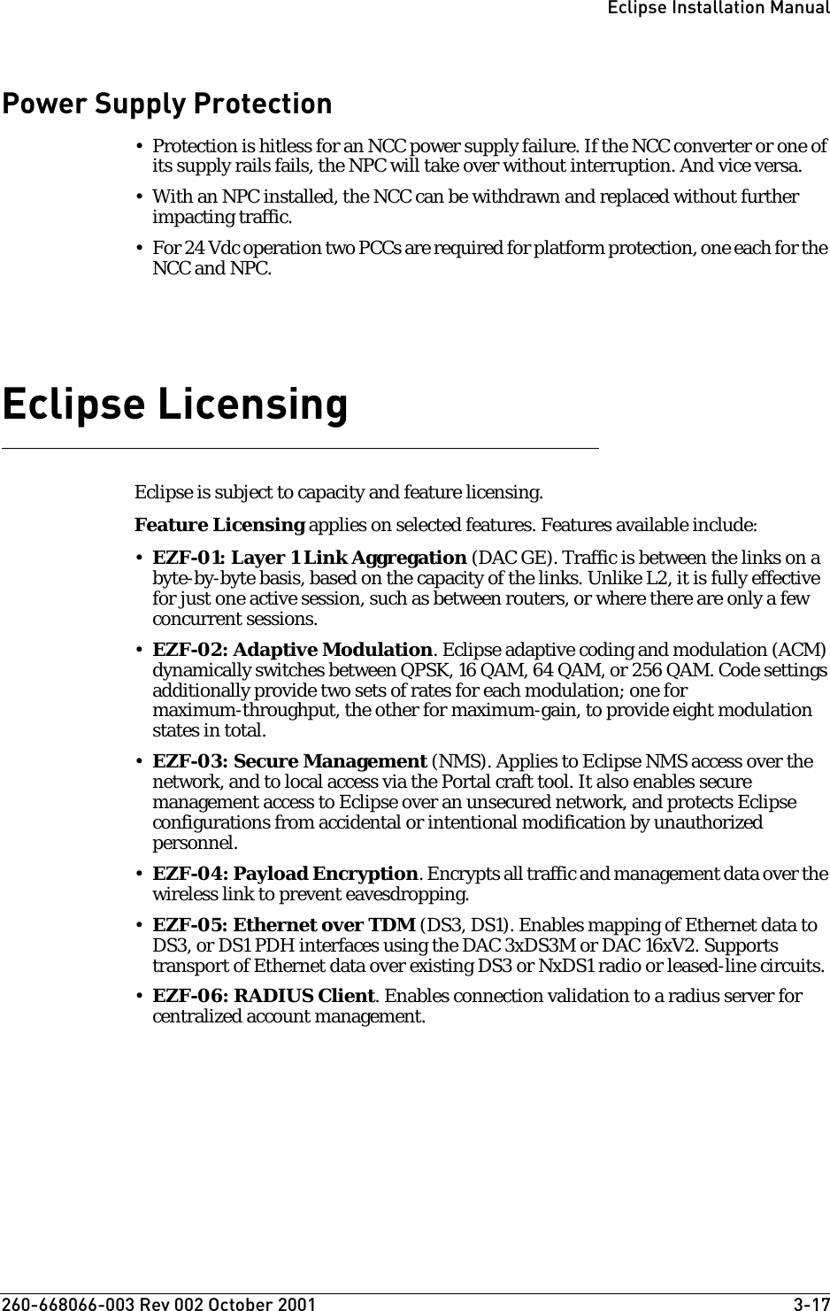 260-668066-003 Rev 002 October 2001  3-17Eclipse Installation ManualPower Supply Protection• Protection is hitless for an NCC power supply failure. If the NCC converter or one of its supply rails fails, the NPC will take over without interruption. And vice versa.• With an NPC installed, the NCC can be withdrawn and replaced without further impacting traffic.• For 24 Vdc operation two PCCs are required for platform protection, one each for the NCC and NPC.Eclipse LicensingEclipse is subject to capacity and feature licensing. Feature Licensing applies on selected features. Features available include: •EZF-01: Layer 1 Link Aggregation (DAC GE). Traffic is between the links on a byte-by-byte basis, based on the capacity of the links. Unlike L2, it is fully effective for just one active session, such as between routers, or where there are only a few concurrent sessions.•EZF-02: Adaptive Modulation. Eclipse adaptive coding and modulation (ACM) dynamically switches between QPSK, 16 QAM, 64 QAM, or 256 QAM. Code settings additionally provide two sets of rates for each modulation; one for maximum-throughput, the other for maximum-gain, to provide eight modulation states in total. •EZF-03: Secure Management (NMS). Applies to Eclipse NMS access over the network, and to local access via the Portal craft tool. It also enables secure management access to Eclipse over an unsecured network, and protects Eclipse configurations from accidental or intentional modification by unauthorized personnel.•EZF-04: Payload Encryption. Encrypts all traffic and management data over the wireless link to prevent eavesdropping.•EZF-05: Ethernet over TDM (DS3, DS1). Enables mapping of Ethernet data to DS3, or DS1 PDH interfaces using the DAC 3xDS3M or DAC 16xV2. Supports transport of Ethernet data over existing DS3 or NxDS1 radio or leased-line circuits. •EZF-06: RADIUS Client. Enables connection validation to a radius server for centralized account management.